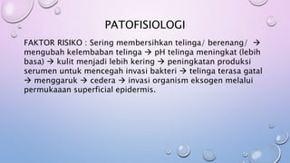 PATOFISIOLOGI
FAKTOR RISIKO : Sering membersihkan telinga/ berenang/ 
mengubah kelembaban telinga  pH telinga meningkat (lebih
basa)  kulit menjadi lebih kering  peningkatan produksi
serumen untuk mencegah invasi bakteri  telinga terasa gatal
 menggaruk  cedera  invasi organism eksogen melalui
permukaaan superficial epidermis.
 
