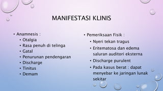 MANIFESTASI KLINIS
• Anamnesis :
• Otalgia
• Rasa penuh di telinga
• Gatal
• Penurunan pendengaran
• Discharge
• Tinitus
• Demam
• Pemeriksaan Fisik :
• Nyeri tekan tragus
• Eritematosa dan edema
saluran auditori eksterna
• Discharge purulent
• Pada kasus berat : dapat
menyebar ke jaringan lunak
sekitar
 