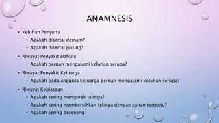 ANAMNESIS
• Keluhan Penyerta
• Apakah disertai demam?
• Apakah disertai pusing?
• Riwayat Penyakit Dahulu
• Apakah pernah mengalami keluhan serupa?
• Riwayat Penyakit Keluarga
• Apakah pada anggota keluarga pernah mengalami keluhan serupa?
• Riwayat Kebiasaan
• Apakah sering mengorek telinga?
• Apakah sering membersihkan telinga dengan cairan tertentu?
• Apakah sering berenang?
 