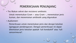 PEMERIKSAAN PENUNJANG
• Tes Biakan sekret dan resistensi antibiotic
Untuk menentukan Gram + atau Gram -, menentukan jenis
kuman, dan menentukan antibiotik yang digunakan
• Audiometri
Pemeriksaan untuk menentukan jenis dan derajat ketulian
(gangguan pendengaran). Dengan pemeriksaan ini dapat
ditentukan jenis ketulian apakah ‘tuli konduktif’ atau ‘tuli
sensorineural’.
 