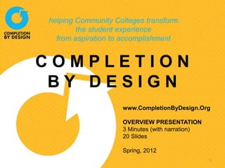 helping Community Colleges transform
        the student experience
  from aspiration to accomplishment


COMPLETION
 BY DESIGN
                    www.CompletionByDesign.Org

                    OVERVIEW PRESENTATION
                    3 Minutes (with narration)
                    20 Slides

                    Spring, 2012
                                                 1
 