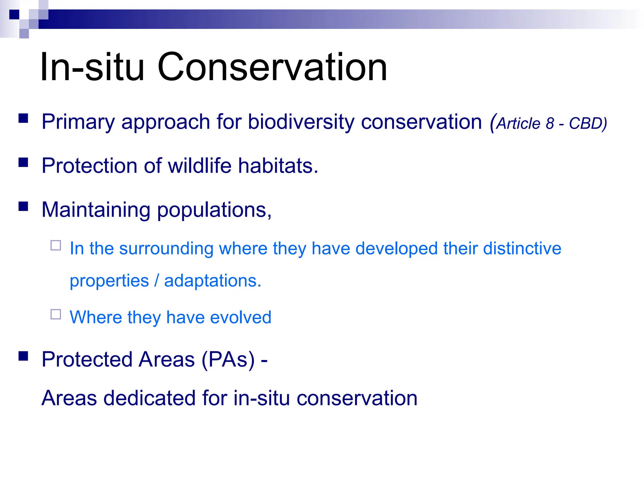 In-situ Conservation
 Primary approach for biodiversity conservation (Article 8 - CBD)
 Protection of wildlife habitats.
 Maintaining populations,
 In the surrounding where they have developed their distinctive
properties / adaptations.
 Where they have evolved
 Protected Areas (PAs) -
Areas dedicated for in-situ conservation
 
