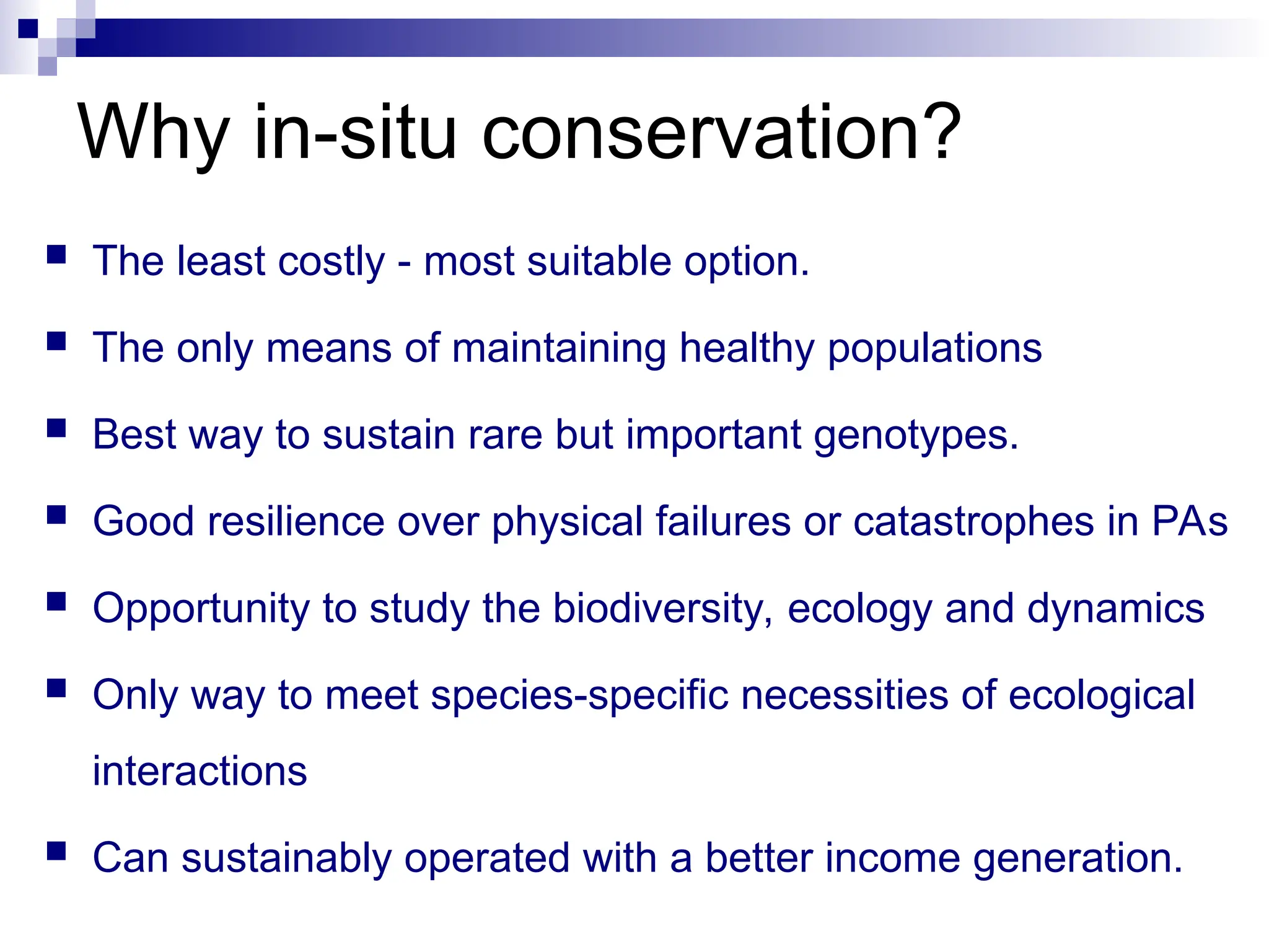  The least costly - most suitable option.
 The only means of maintaining healthy populations
 Best way to sustain rare but important genotypes.
 Good resilience over physical failures or catastrophes in PAs
 Opportunity to study the biodiversity, ecology and dynamics
 Only way to meet species-specific necessities of ecological
interactions
 Can sustainably operated with a better income generation.
Why in-situ conservation?
 