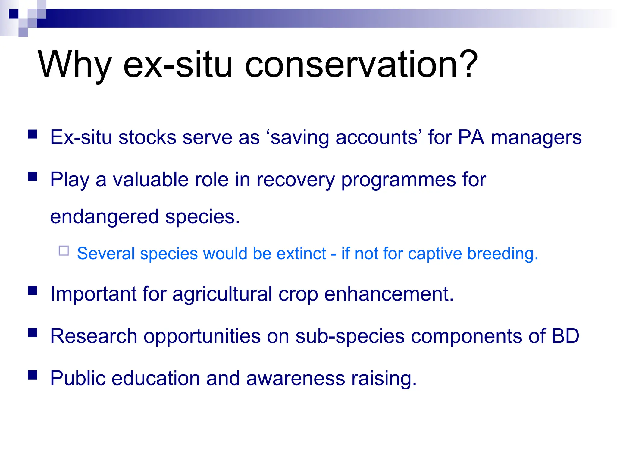 Why ex-situ conservation?
 Ex-situ stocks serve as ‘saving accounts’ for PA managers
 Play a valuable role in recovery programmes for
endangered species.
 Several species would be extinct - if not for captive breeding.
 Important for agricultural crop enhancement.
 Research opportunities on sub-species components of BD
 Public education and awareness raising.
 