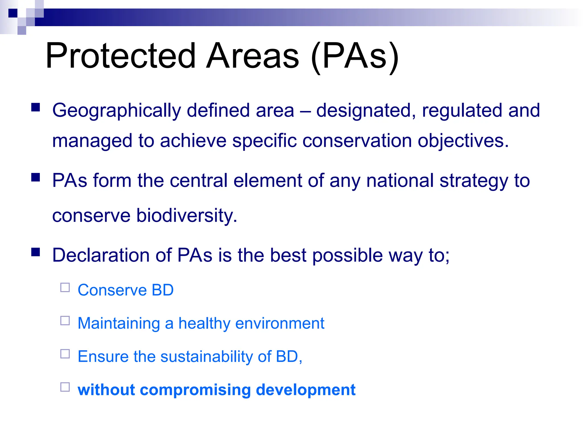 Protected Areas (PAs)
 Geographically defined area – designated, regulated and
managed to achieve specific conservation objectives.
 PAs form the central element of any national strategy to
conserve biodiversity.
 Declaration of PAs is the best possible way to;
 Conserve BD
 Maintaining a healthy environment
 Ensure the sustainability of BD,
 without compromising development
 
