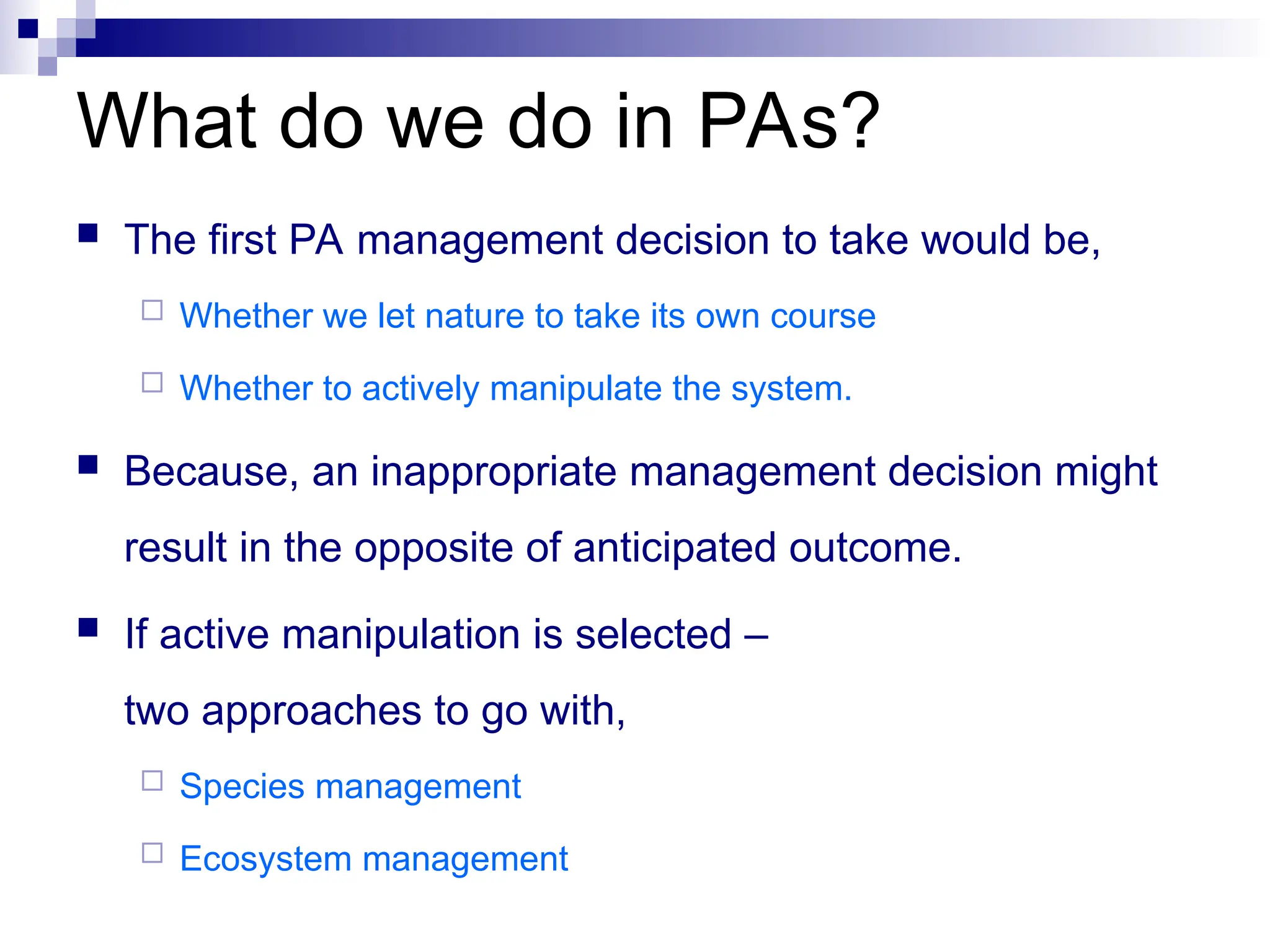  The first PA management decision to take would be,
 Whether we let nature to take its own course
 Whether to actively manipulate the system.
 Because, an inappropriate management decision might
result in the opposite of anticipated outcome.
 If active manipulation is selected –
two approaches to go with,
 Species management
 Ecosystem management
What do we do in PAs?
 