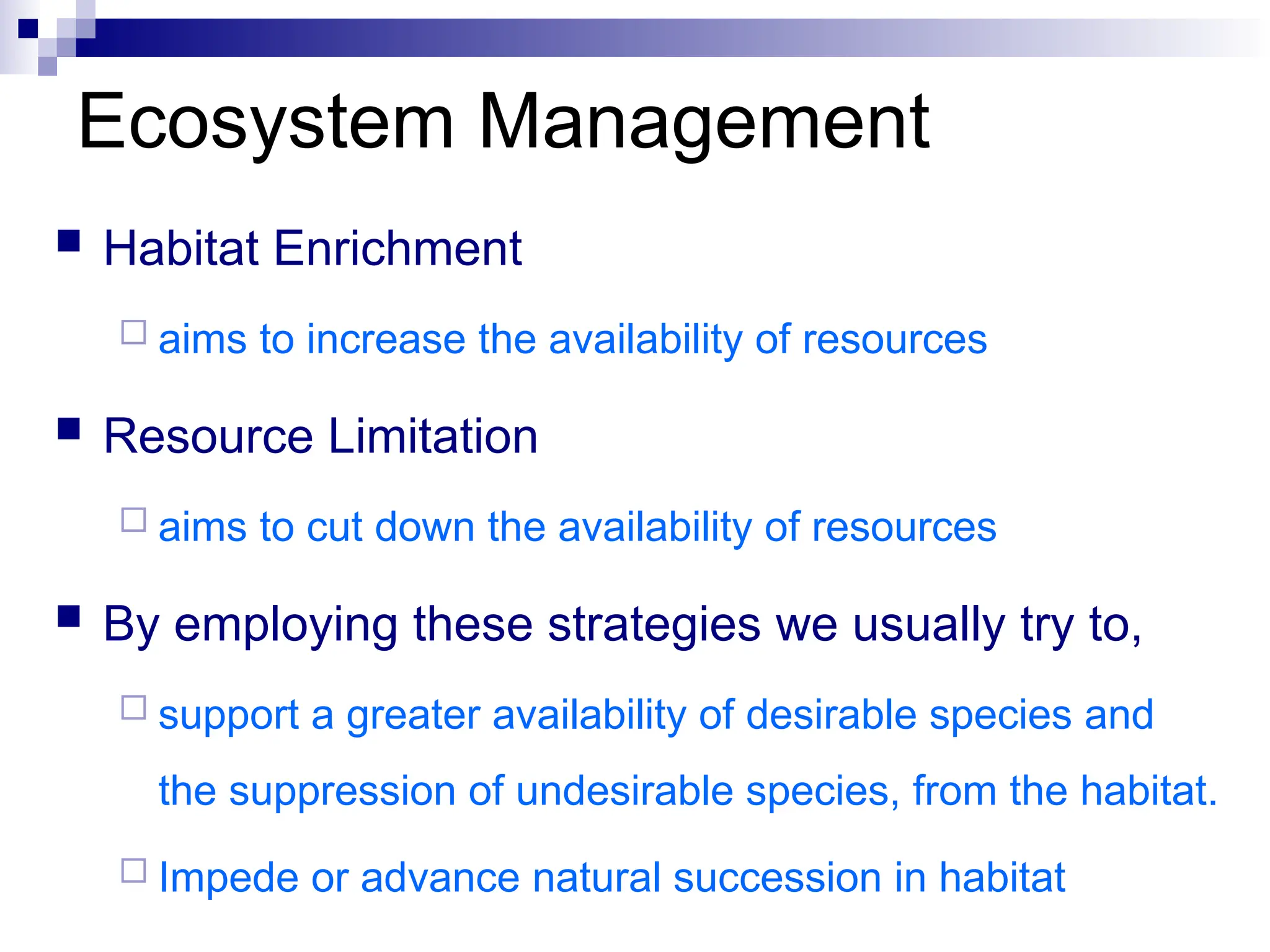 Ecosystem Management
 Habitat Enrichment
 aims to increase the availability of resources
 Resource Limitation
 aims to cut down the availability of resources
 By employing these strategies we usually try to,
 support a greater availability of desirable species and
the suppression of undesirable species, from the habitat.
 Impede or advance natural succession in habitat
 