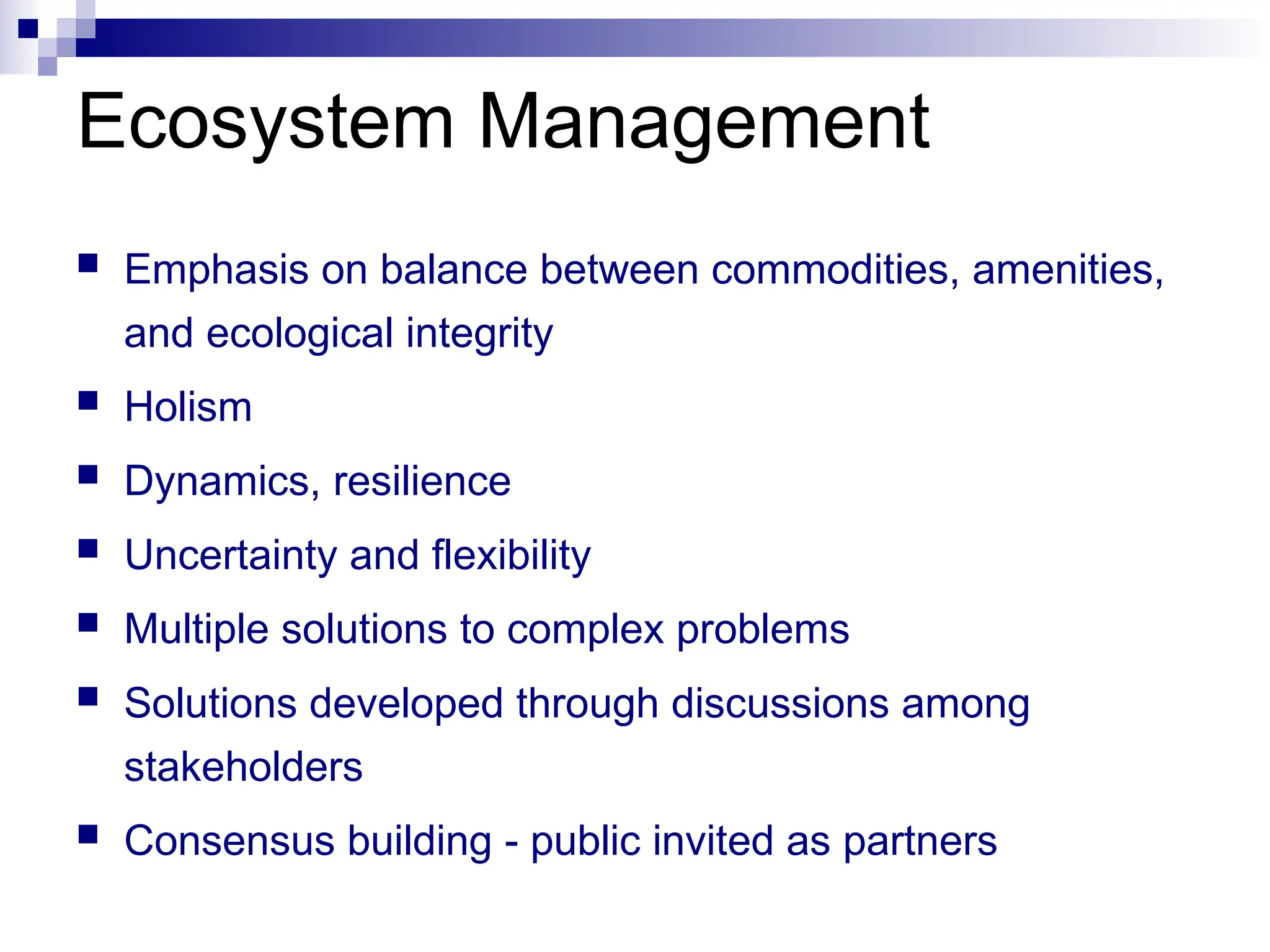  Emphasis on balance between commodities, amenities,
and ecological integrity
 Holism
 Dynamics, resilience
 Uncertainty and flexibility
 Multiple solutions to complex problems
 Solutions developed through discussions among
stakeholders
 Consensus building - public invited as partners
Ecosystem Management
 