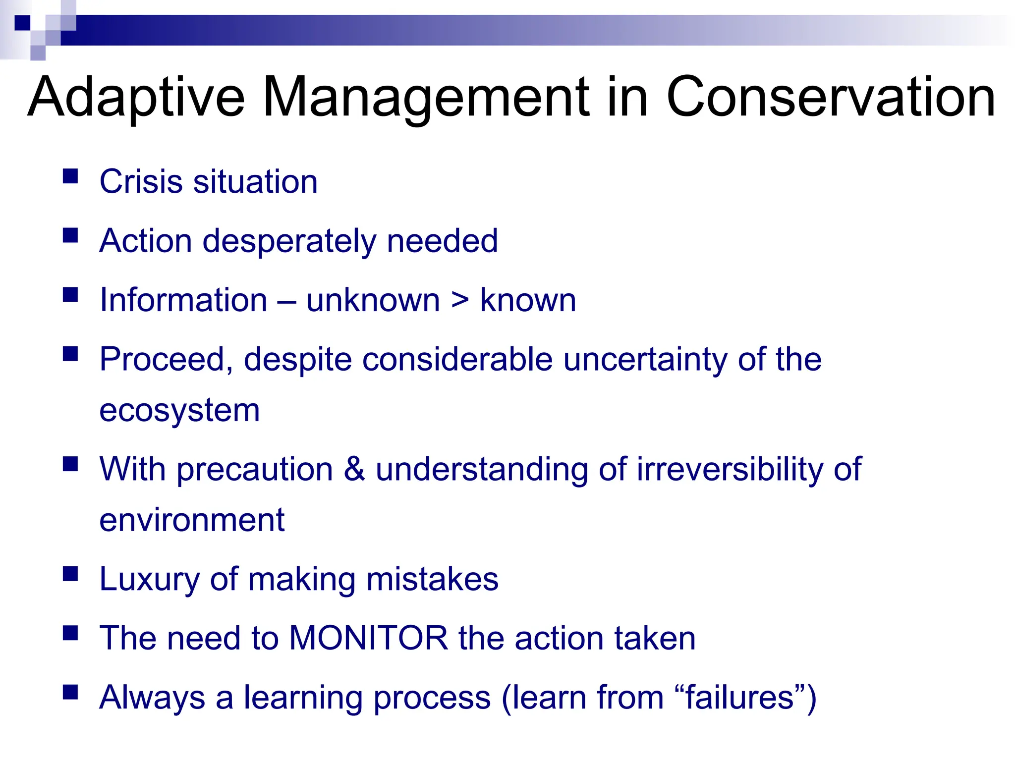 Adaptive Management in Conservation
 Crisis situation
 Action desperately needed
 Information – unknown > known
 Proceed, despite considerable uncertainty of the
ecosystem
 With precaution & understanding of irreversibility of
environment
 Luxury of making mistakes
 The need to MONITOR the action taken
 Always a learning process (learn from “failures”)
 