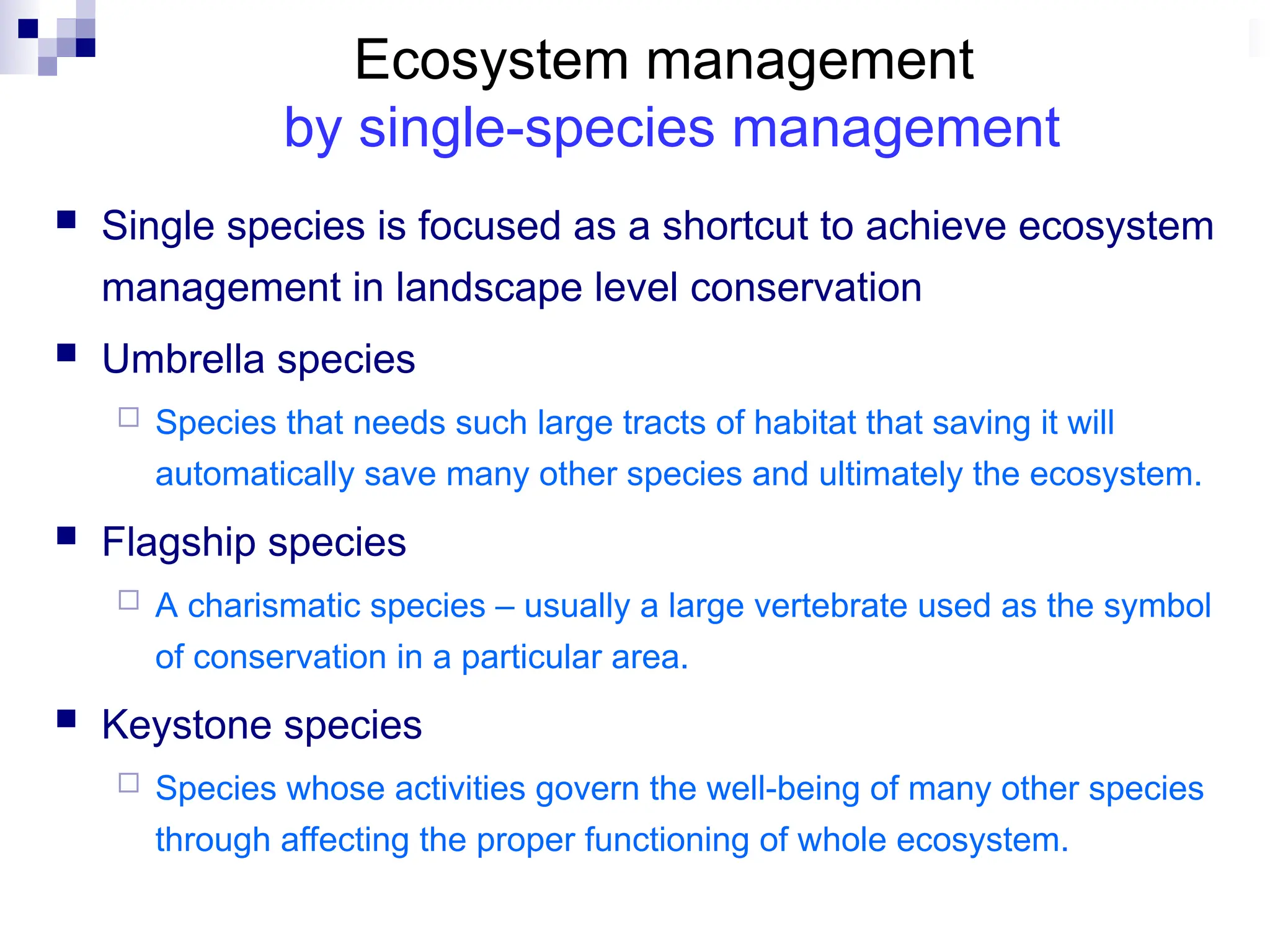Ecosystem management
by single-species management
 Single species is focused as a shortcut to achieve ecosystem
management in landscape level conservation
 Umbrella species
 Species that needs such large tracts of habitat that saving it will
automatically save many other species and ultimately the ecosystem.
 Flagship species
 A charismatic species – usually a large vertebrate used as the symbol
of conservation in a particular area.
 Keystone species
 Species whose activities govern the well-being of many other species
through affecting the proper functioning of whole ecosystem.
 