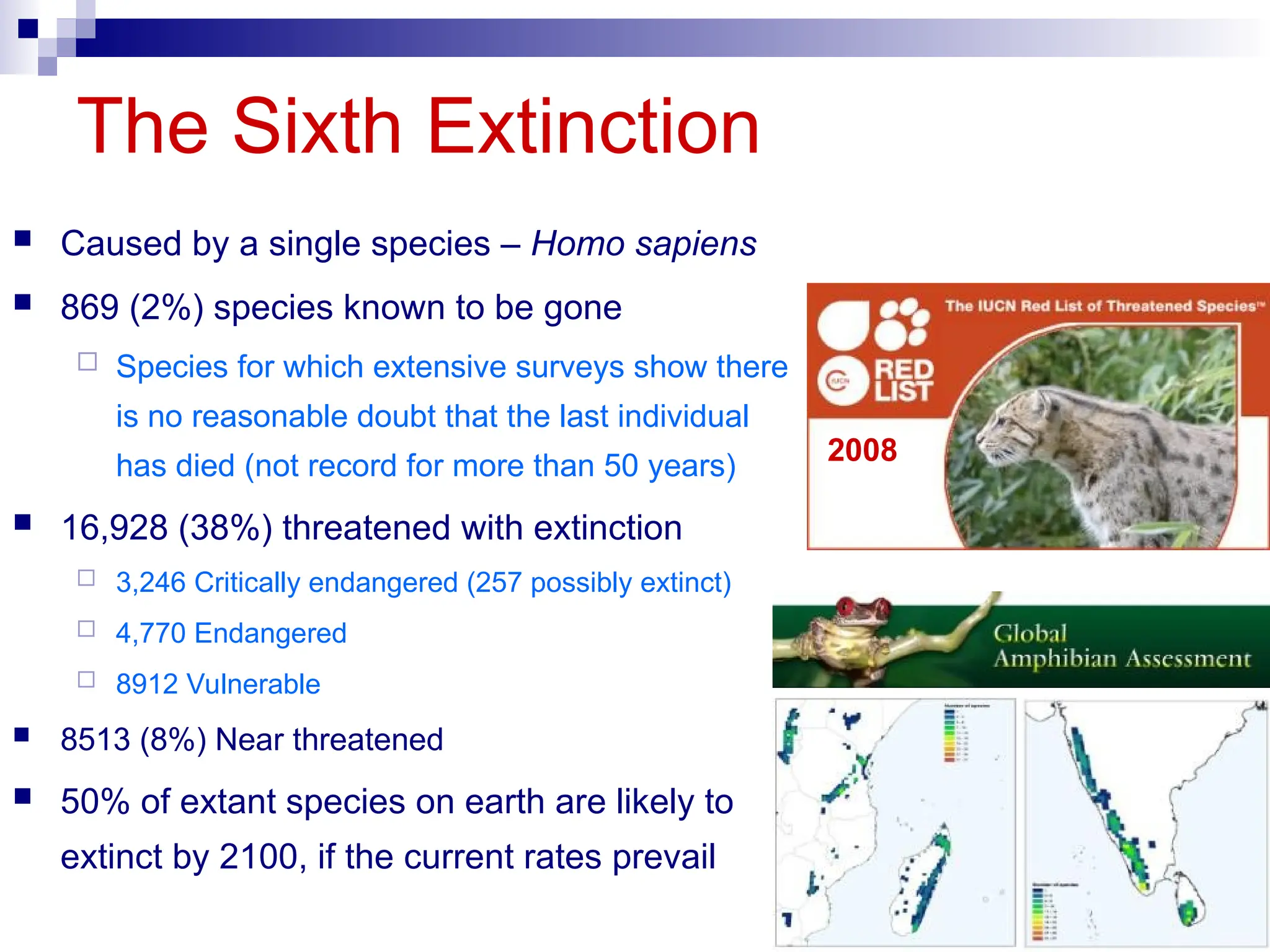 The Sixth Extinction
2008
 Caused by a single species – Homo sapiens
 869 (2%) species known to be gone
 Species for which extensive surveys show there
is no reasonable doubt that the last individual
has died (not record for more than 50 years)
 16,928 (38%) threatened with extinction
 3,246 Critically endangered (257 possibly extinct)
 4,770 Endangered
 8912 Vulnerable
 8513 (8%) Near threatened
 50% of extant species on earth are likely to
extinct by 2100, if the current rates prevail
 