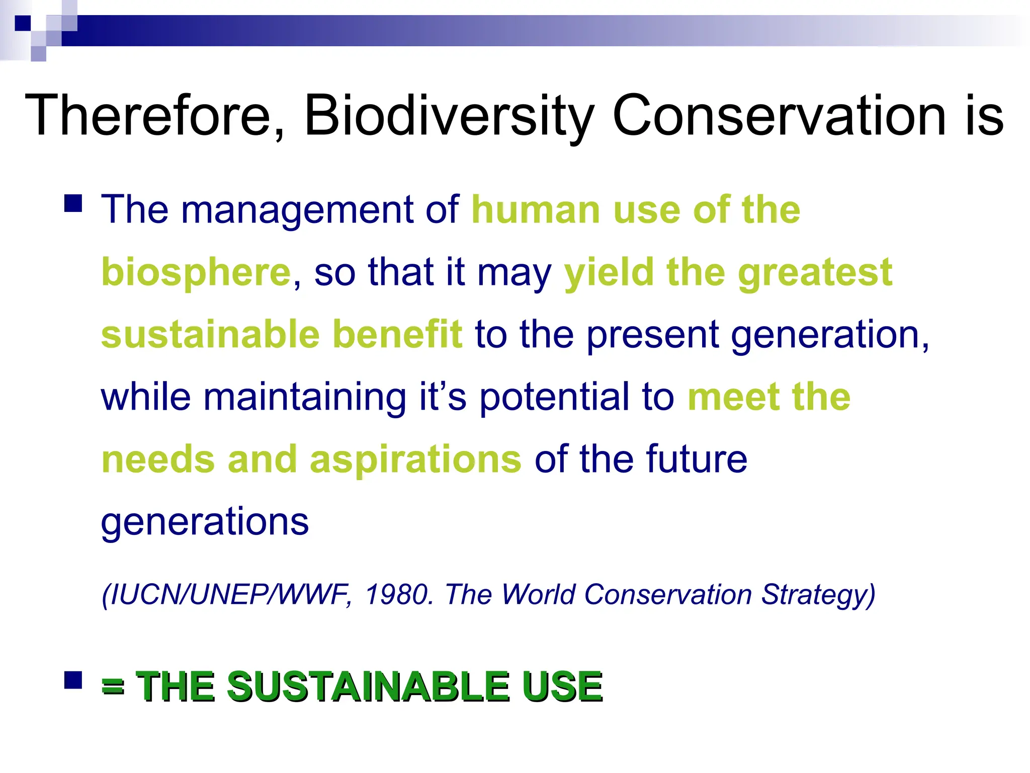  The management of human use of the
biosphere, so that it may yield the greatest
sustainable benefit to the present generation,
while maintaining it’s potential to meet the
needs and aspirations of the future
generations
(IUCN/UNEP/WWF, 1980. The World Conservation Strategy)
 = THE SUSTAINABLE USE
= THE SUSTAINABLE USE
Therefore, Biodiversity Conservation is
 