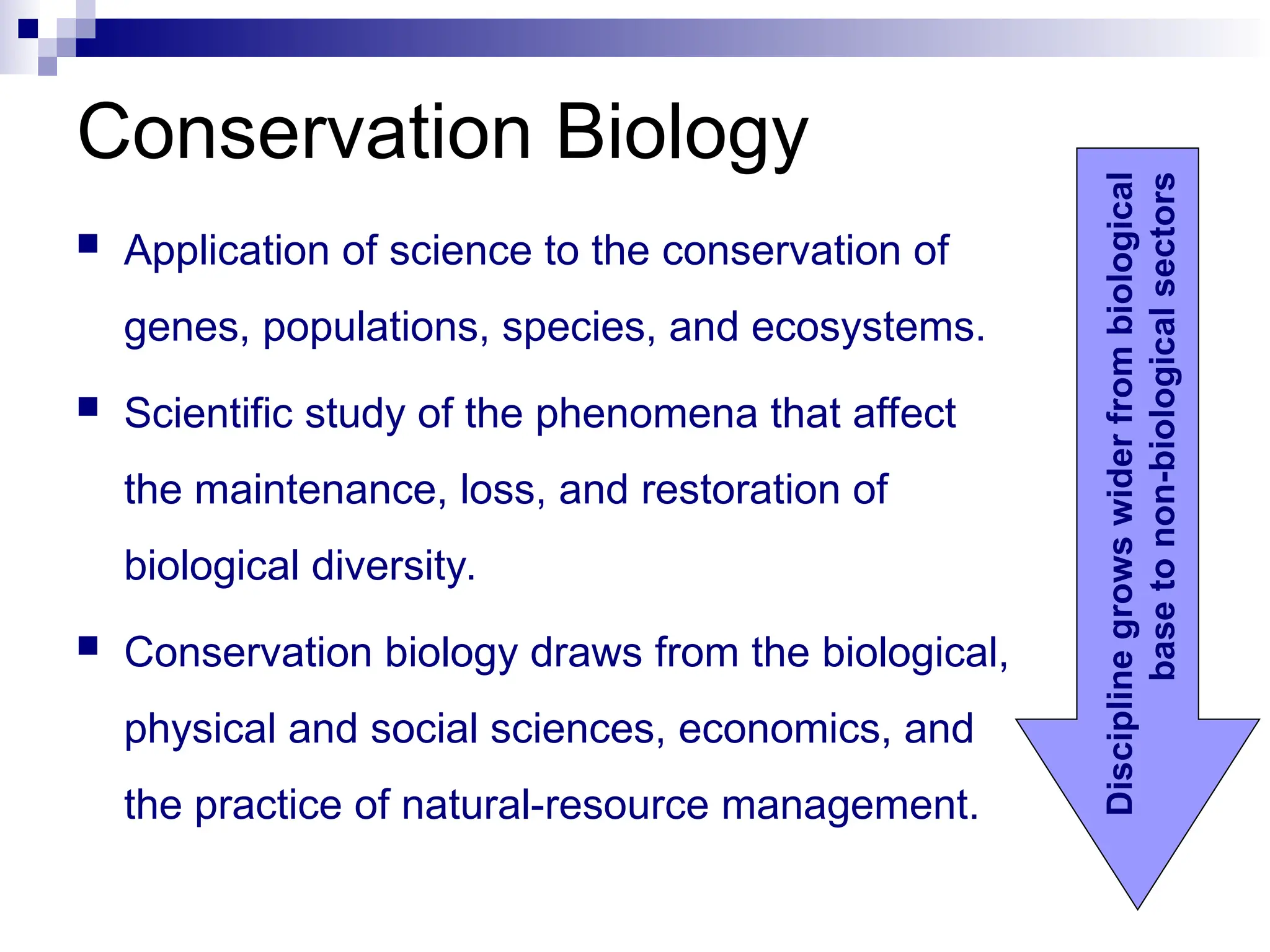 Conservation Biology
 Application of science to the conservation of
genes, populations, species, and ecosystems.
 Scientific study of the phenomena that affect
the maintenance, loss, and restoration of
biological diversity.
 Conservation biology draws from the biological,
physical and social sciences, economics, and
the practice of natural-resource management.
Discipline
grows
wider
from
biological
base
to
non-biological
sectors
 