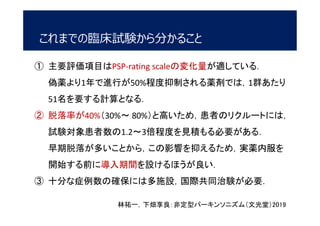 これまでの臨床試験から分かること
林祐一，下畑享良：非定型パーキンソニズム（文光堂）2019
① 主要評価項目はPSP-rating scaleの変化量が適している．
偽薬より1年で進行が50%程度抑制される薬剤では，1群あたり
51名を要する計算となる．
② 脱落率が40%（30%～ 80%）と高いため，患者のリクルートには，
試験対象患者数の1.2～3倍程度を見積もる必要がある．
早期脱落が多いことから，この影響を抑えるため，実薬内服を
開始する前に導入期間を設けるほうが良い．
③ 十分な症例数の確保には多施設，国際共同治験が必要．
 