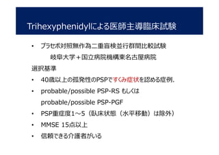 Trihexyphenidylによる医師主導臨床試験
• プラセボ対照無作為二重盲検並行群間比較試験
岐阜大学＋国立病院機構東名古屋病院
選択基準
• 40歳以上の孤発性のPSPですくみ症状を認める症例．
• probable/possible PSP-RS もしくは
probable/possible PSP-PGF
• PSP重症度1～5（臥床状態（水平移動）は除外）
• MMSE 15点以上
• 信頼できる介護者がいる
 