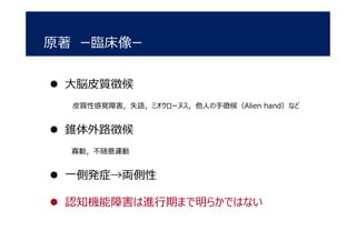 原著 ー臨床像ー
 大脳皮質徴候
皮質性感覚障害，失語，ミオクローヌス，他人の手徴候（Alien hand）など
 錐体外路徴候
寡動，不随意運動
 一側発症→両側性
 認知機能障害は進行期まで明らかではない
 