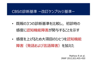 CBSの診断基準 ー改訂ケンブリッジ基準ー
• 既報の3つの診断基準を比較し，初診時の
感度に認知機能障害が関与することを示す
• 感度を上げるため大項目のひとつを認知機能
障害（発語および言語障害）を加えた
Mathew R et al.
JNNP 2012;83;405-450
 