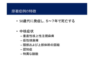 • 50歳代に発症し，５～７年で死亡する
• 中核症状
– 垂直性核上性注視麻痺
– 仮性球麻痺
– 頸部および上部体幹の固縮
– 認知症
– 特異な顔貌
原著症例の特徴
 