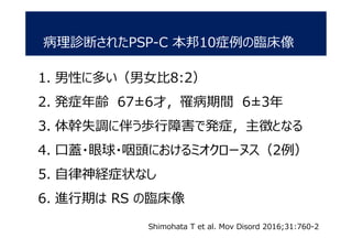 病理診断されたPSP-C 本邦10症例の臨床像
1. 男性に多い（男女比8:2）
2. 発症年齢 67±6才，罹病期間 6±3年
3. 体幹失調に伴う歩行障害で発症，主徴となる
4. 口蓋・眼球・咽頭におけるミオクローヌス（2例）
5. 自律神経症状なし
6. 進行期は RS の臨床像
Shimohata T et al. Mov Disord 2016;31:760-2
 