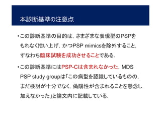 本診断基準の注意点
•この診断基準の目的は，さまざまな表現型のPSPを
もれなく拾い上げ，かつPSP mimicsを除外すること，
すなわち臨床試験を成功させることである．
•この診断基準にはPSP-Cは含まれなかった．MDS
PSP study groupは「この病型を認識しているものの，
まだ検討が十分でなく，偽陽性が含まれることを懸念し
加えなかった」と論文内に記載している．
 