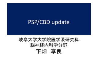 PSP/CBD update
岐阜大学大学院医学系研究科
脳神経内科学分野
下畑 享良
 