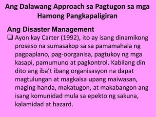 Ang Dalawang Approach sa Pagtugon sa mga
Hamong Pangkapaligiran
Ang Disaster Management
 Ayon kay Carter (1992), ito ay isang dinamikong
proseso na sumasakop sa sa pamamahala ng
pagpaplano, pag-oorganisa, pagtukoy ng mga
kasapi, pamumuno at pagkontrol. Kabilang din
dito ang iba’t ibang organisasyon na dapat
magtulungan at magkaisa upang maiwasan,
maging handa, makatugon, at makabangon ang
isang komunidad mula sa epekto ng sakuna,
kalamidad at hazard.
 
