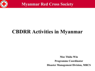 Myanmar Red Cross Society

CBDRR Activities in Myanmar

Moe Thida Win
Programme Coordinator
Disaster Management Division, MRCS

 