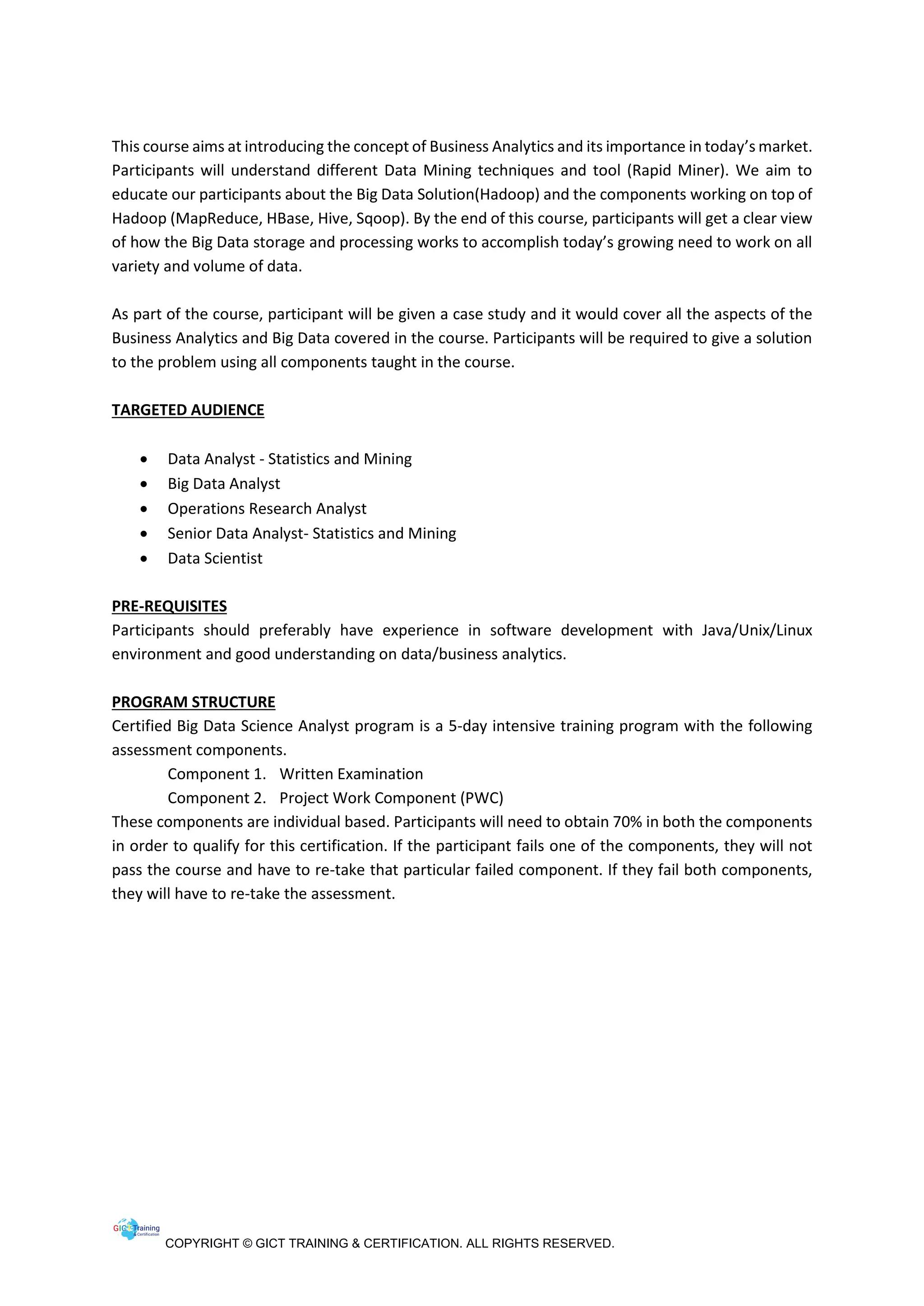 COPYRIGHT © GICT TRAINING & CERTIFICATION. ALL RIGHTS RESERVED.
This course aims at introducing the concept of Business Analytics and its importance in today’s market.
Participants will understand different Data Mining techniques and tool (Rapid Miner). We aim to
educate our participants about the Big Data Solution(Hadoop) and the components working on top of
Hadoop (MapReduce, HBase, Hive, Sqoop). By the end of this course, participants will get a clear view
of how the Big Data storage and processing works to accomplish today’s growing need to work on all
variety and volume of data.
As part of the course, participant will be given a case study and it would cover all the aspects of the
Business Analytics and Big Data covered in the course. Participants will be required to give a solution
to the problem using all components taught in the course.
TARGETED AUDIENCE
 Data Analyst - Statistics and Mining
 Big Data Analyst
 Operations Research Analyst
 Senior Data Analyst- Statistics and Mining
 Data Scientist
PRE-REQUISITES
Participants should preferably have experience in software development with Java/Unix/Linux
environment and good understanding on data/business analytics.
PROGRAM STRUCTURE
Certified Big Data Science Analyst program is a 5-day intensive training program with the following
assessment components.
Component 1. Written Examination
Component 2. Project Work Component (PWC)
These components are individual based. Participants will need to obtain 70% in both the components
in order to qualify for this certification. If the participant fails one of the components, they will not
pass the course and have to re-take that particular failed component. If they fail both components,
they will have to re-take the assessment.
 