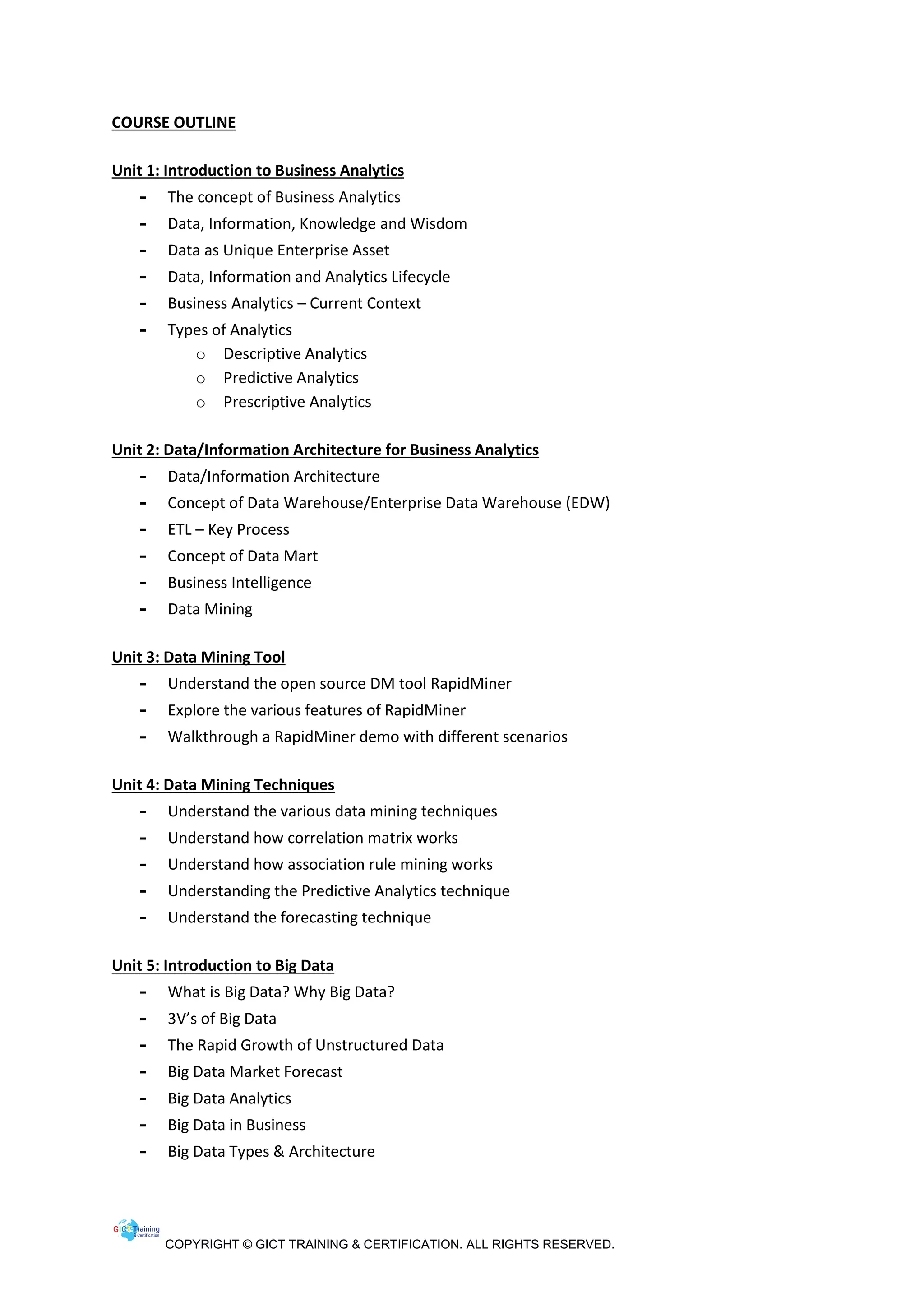 COPYRIGHT © GICT TRAINING & CERTIFICATION. ALL RIGHTS RESERVED.
COURSE OUTLINE
Unit 1: Introduction to Business Analytics
- The concept of Business Analytics
- Data, Information, Knowledge and Wisdom
- Data as Unique Enterprise Asset
- Data, Information and Analytics Lifecycle
- Business Analytics – Current Context
- Types of Analytics
o Descriptive Analytics
o Predictive Analytics
o Prescriptive Analytics
Unit 2: Data/Information Architecture for Business Analytics
- Data/Information Architecture
- Concept of Data Warehouse/Enterprise Data Warehouse (EDW)
- ETL – Key Process
- Concept of Data Mart
- Business Intelligence
- Data Mining
Unit 3: Data Mining Tool
- Understand the open source DM tool RapidMiner
- Explore the various features of RapidMiner
- Walkthrough a RapidMiner demo with different scenarios
Unit 4: Data Mining Techniques
- Understand the various data mining techniques
- Understand how correlation matrix works
- Understand how association rule mining works
- Understanding the Predictive Analytics technique
- Understand the forecasting technique
Unit 5: Introduction to Big Data
- What is Big Data? Why Big Data?
- 3V’s of Big Data
- The Rapid Growth of Unstructured Data
- Big Data Market Forecast
- Big Data Analytics
- Big Data in Business
- Big Data Types & Architecture
 
