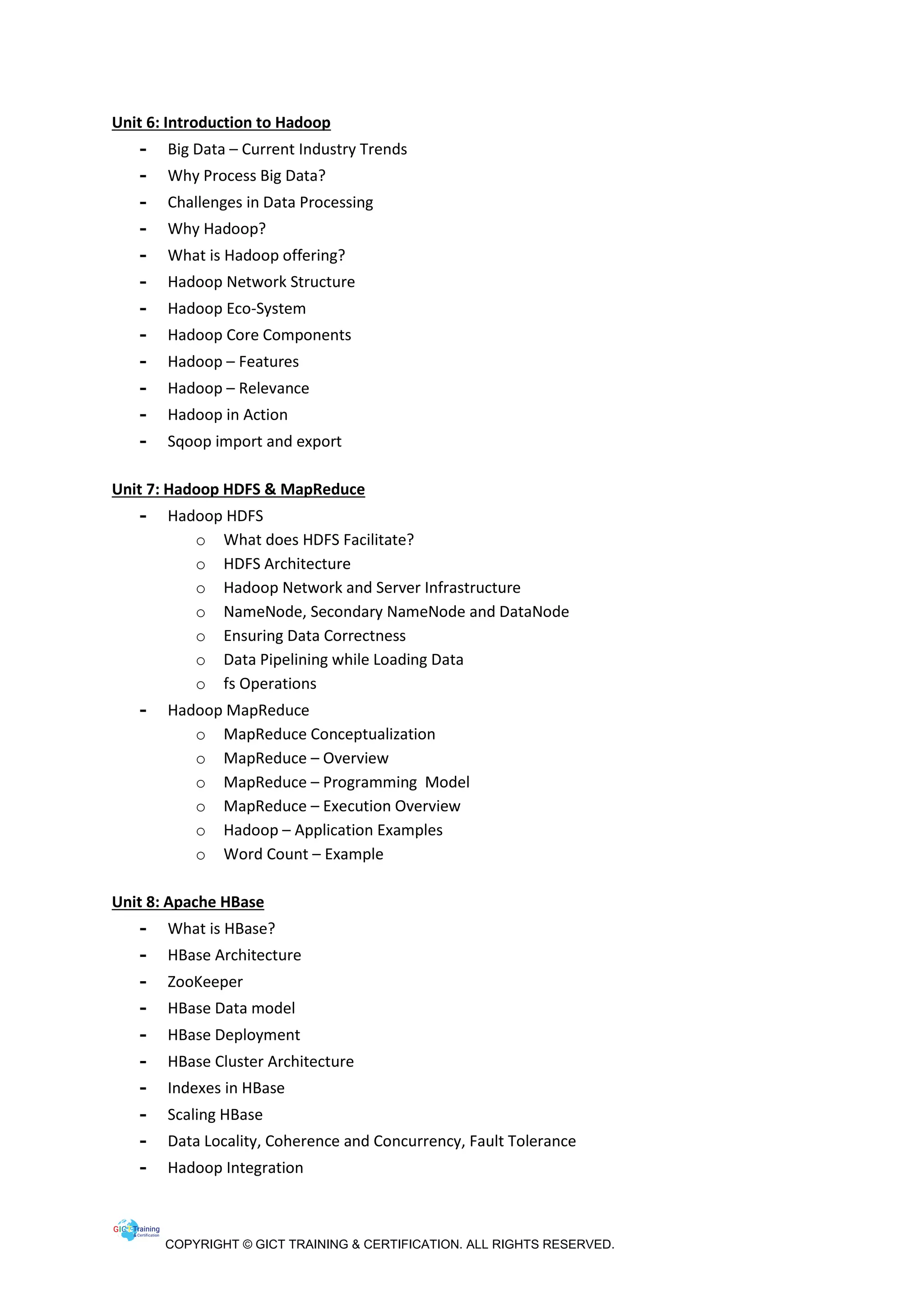 COPYRIGHT © GICT TRAINING & CERTIFICATION. ALL RIGHTS RESERVED.
Unit 6: Introduction to Hadoop
- Big Data – Current Industry Trends
- Why Process Big Data?
- Challenges in Data Processing
- Why Hadoop?
- What is Hadoop offering?
- Hadoop Network Structure
- Hadoop Eco-System
- Hadoop Core Components
- Hadoop – Features
- Hadoop – Relevance
- Hadoop in Action
- Sqoop import and export
Unit 7: Hadoop HDFS & MapReduce
- Hadoop HDFS
o What does HDFS Facilitate?
o HDFS Architecture
o Hadoop Network and Server Infrastructure
o NameNode, Secondary NameNode and DataNode
o Ensuring Data Correctness
o Data Pipelining while Loading Data
o fs Operations
- Hadoop MapReduce
o MapReduce Conceptualization
o MapReduce – Overview
o MapReduce – Programming Model
o MapReduce – Execution Overview
o Hadoop – Application Examples
o Word Count – Example
Unit 8: Apache HBase
- What is HBase?
- HBase Architecture
- ZooKeeper
- HBase Data model
- HBase Deployment
- HBase Cluster Architecture
- Indexes in HBase
- Scaling HBase
- Data Locality, Coherence and Concurrency, Fault Tolerance
- Hadoop Integration
 