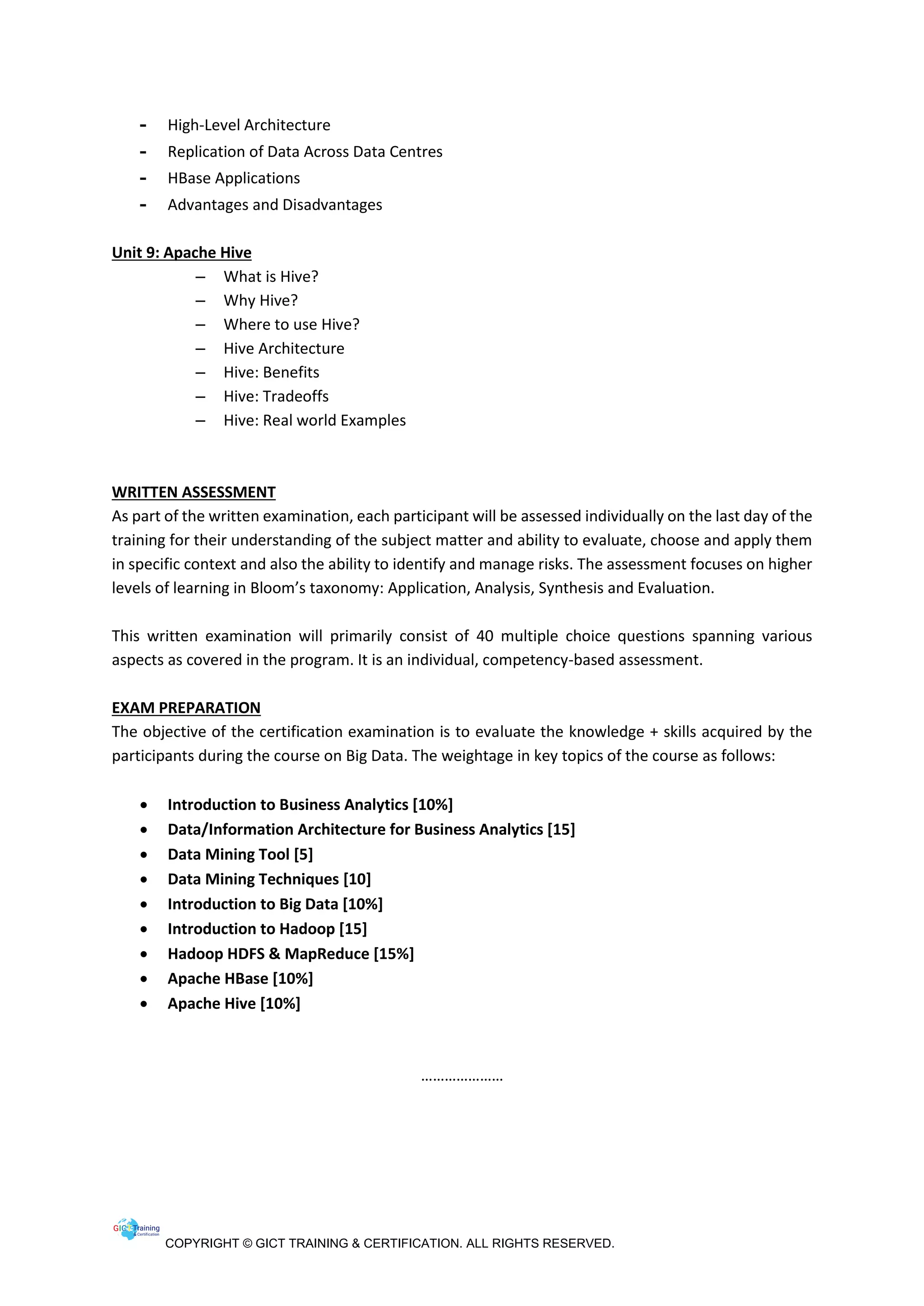 COPYRIGHT © GICT TRAINING & CERTIFICATION. ALL RIGHTS RESERVED.
- High-Level Architecture
- Replication of Data Across Data Centres
- HBase Applications
- Advantages and Disadvantages
Unit 9: Apache Hive
– What is Hive?
– Why Hive?
– Where to use Hive?
– Hive Architecture
– Hive: Benefits
– Hive: Tradeoffs
– Hive: Real world Examples
WRITTEN ASSESSMENT
As part of the written examination, each participant will be assessed individually on the last day of the
training for their understanding of the subject matter and ability to evaluate, choose and apply them
in specific context and also the ability to identify and manage risks. The assessment focuses on higher
levels of learning in Bloom’s taxonomy: Application, Analysis, Synthesis and Evaluation.
This written examination will primarily consist of 40 multiple choice questions spanning various
aspects as covered in the program. It is an individual, competency-based assessment.
EXAM PREPARATION
The objective of the certification examination is to evaluate the knowledge + skills acquired by the
participants during the course on Big Data. The weightage in key topics of the course as follows:
 Introduction to Business Analytics [10%]
 Data/Information Architecture for Business Analytics [15]
 Data Mining Tool [5]
 Data Mining Techniques [10]
 Introduction to Big Data [10%]
 Introduction to Hadoop [15]
 Hadoop HDFS & MapReduce [15%]
 Apache HBase [10%]
 Apache Hive [10%]
…………………
 