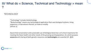 TECHNOLOGY
"Technology" includes biotechnology
"Biotechnology" means any technological application that uses biological systems, living
organisms, or derivatives thereof, to make or modify
(Article 2)
Aware that conservation and sustainable use of biological diversity is of critical importance for
meeting the food, health and other needs of the growing world population, for which purpose
access to and sharing of both genetic resources and technologies are essential (Pr. §20)
III/ What do « Science, Technical and Technology » mean
?
 