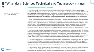 TECHNOLOGY
Article 16. Access to and Transfer of technology
1. Each Contracting Party, recognizing that technology includes biotechnology, and that both access to and
transfer of technology among Contracting Parties are essential elements for the attainment of the objectives of
this Convention, undertakes subject to the provisions of this Article to provide and/or facilitate access for and
transfer to other Contracting Parties of technologies that are relevant to the conservation and sustainable use of
biological diversity or make use of genetic resources and do not cause significant damage to the environment.
2. Access to and transfer of technology referred to in paragraph 1 above to developing countries shall be provided
and/or facilitated under fair and most favourable terms, including on concessional and preferential terms where
mutually agreed, and, where necessary, in accordance with the financial mechanism established by Articles 20 and
21. In the case of technology subject to patents and other intellectual property rights, such access and transfer
shall be provided on terms which recognize and are consistent with the adequate and effective protection of
intellectual property rights. The application of this paragraph shall be consistent with paragraphs 3, 4 and 5 below.
3. Each Contracting Party shall take legislative, administrative or policy measures, as appropriate, with the aim that
Contracting Parties, in particular those that are developing countries, which provide genetic resources are provided
access to and transfer of technology which makes use of those resources, on mutually agreed terms, including
technology protected by patents and other intellectual property rights, where necessary, through the provisions of
Articles 20 and 21 and in accordance with international law and consistent with paragraphs 4 and 5 below.
4. Each Contracting Party shall take legislative, administrative or policy measures, as appropriate, with the aim that
the private sector facilitates access to, joint development and transfer of technology referred to in paragraph 1
above for the benefit of both governmental institutions and the private sector of developing countries and in this
regard shall abide by the obligations included in paragraphs 1, 2 and 3 above.
5. The Contracting Parties, recognizing that patents and other intellectual property rights may have an influence on
the implementation of this Convention, shall cooperate in this regard subject to national legislation and
international law in order to ensure that such rights are supportive of and do not run counter to its objectives.
III/ What do « Science, Technical and Technology » mean
?
 