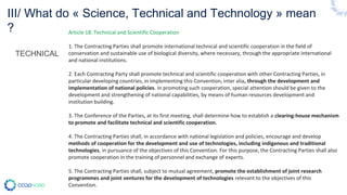 III/ What do « Science, Technical and Technology » mean
?
TECHNICAL
Article 18. Technical and Scientific Cooperation
1. The Contracting Parties shall promote international technical and scientific cooperation in the field of
conservation and sustainable use of biological diversity, where necessary, through the appropriate international
and national institutions.
2. Each Contracting Party shall promote technical and scientific cooperation with other Contracting Parties, in
particular developing countries, in implementing this Convention, inter alia, through the development and
implementation of national policies. In promoting such cooperation, special attention should be given to the
development and strengthening of national capabilities, by means of human resources development and
institution building.
3. The Conference of the Parties, at its first meeting, shall determine how to establish a clearing-house mechanism
to promote and facilitate technical and scientific cooperation.
4. The Contracting Parties shall, in accordance with national legislation and policies, encourage and develop
methods of cooperation for the development and use of technologies, including indigenous and traditional
technologies, in pursuance of the objectives of this Convention. For this purpose, the Contracting Parties shall also
promote cooperation in the training of personnel and exchange of experts.
5. The Contracting Parties shall, subject to mutual agreement, promote the establishment of joint research
programmes and joint ventures for the development of technologies relevant to the objectives of this
Convention.
 