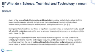 Aware of the general lack of information and knowledge regarding biological diversity and of the
urgent need to develop scientific, technical and institutional capacities to provide the basic
understanding upon which to plan and implement appropriate measures, (Pr. §7)
Noting also that where there is a threat of significant reduction or loss of biological diversity, lack of
full scientific certainty should not be used as a reason for postponing measures to avoid or minimize
such a threat (Pr. §9)
Recognizing the close and traditional dependence of many indigenous and local communities
embodying traditional lifestyles on biological resources, and the desirability of sharing equitably
benefits arising from the use of traditional knowledge, innovations and practices relevant to the
conservation of biological diversity and the sustainable use of its components (Pr. §12)
III/ What do « Science, Technical and Technology » mean
?
Science
 