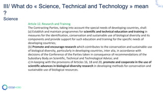 Article 12. Research and Training
The Contracting Parties, taking into account the special needs of developing countries, shall:
(a) Establish and maintain programmes for scientific and technical education and training in
measures for the identification, conservation and sustainable use of biological diversity and its
components and provide support for such education and training for the specific needs of
developing countries;
(b) Promote and encourage research which contributes to the conservation and sustainable use
of biological diversity, particularly in developing countries, inter alia, in accordance with
decisions of the Conference of the Parties taken in consequence of recommendations of the
Subsidiary Body on Scientific, Technical and Technological Advice; and
c) In keeping with the provisions of Articles 16, 18 and 20, promote and cooperate in the use of
scientific advances in biological diversity research in developing methods for conservation and
sustainable use of biological resources.
III/ What do « Science, Technical and Technology » mean
?
Science
 