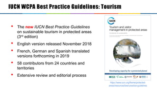 Sustainable tourism in PA
• The new IUCN Best Practice Guidelines
on sustainable tourism in protected areas
(3rd edition)
• English version released November 2018
• French, German and Spanish translated
versions forthcoming in 2019
• 58 contributors from 24 countries and
territories
• Extensive review and editorial process
https://www.iucn.org/theme/protected-
areas/resources/best-practice-guidelines
IUCN WCPA Best Practice Guidelines: Tourism
 