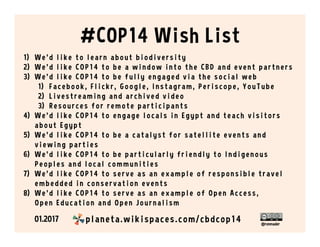 @ronmader
#COP14 Wish List
1)  W e ’ d l i k e to l e ar n abo u t bi o di ve r si ty
2)  W e ’ d l i k e CO P 14 to be a w i n do w i n to th e CBD an d e ve n t par tn e r s
3)  W e ’ d l i k e COP14 to be f u l l y e n gage d v i a th e s o ci al w e b
1)  Face bo o k, Fl i ck r, G o o gl e , I n stagr am , P e r i sco pe , Yo u T u be
2)  L i vestreami ng an d ar ch i v e d v i de o
3)  Resources for re mote par ti ci pan ts
4)  W e ’ d l i k e COP14 to e n gage l o cal s i n Egypt an d te ach v i s i to r s
abo ut Egypt
5)  W e ’ d l i k e COP14 to be a catal y s t f o r s ate l l i te e v e n ts an d
vi e wi ng parti e s
6)  W e ’ d l i k e COP14 to be par ti cu l ar l y f r i e n dl y to I n di ge n o u s
P e o pl e s an d l o c al c o m m u n i ti e s
7)  W e ' d l i k e CO P 14 to se r ve as an e xampl e o f r e spo n si bl e tr ave l
e mbe dde d i n co n se r vati o n e ve n ts
8)  W e ' d l i k e CO P 14 to se r ve as an e xampl e o f O pe n Acce ss,
O pe n E d u c ati o n an d O pe n J o u r n al i s m
01.2017 planeta.wikispaces.com/cbdcop14
 