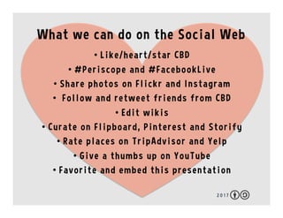 What we can do on the Social Web
2 0 1 7
•  Like/heart/star CBD
•  #Periscope and #FacebookLive
•  Share photos on Flickr and Instagram
•  Follow and retweet friends from CBD
•  Edit wikis
•  Curate on Flipboard, Pinterest and Storify
•  Rate places on TripAdvisor and Yelp
•  Give a thumbs up on YouTube
•  Favorite and embed this presentation
 
