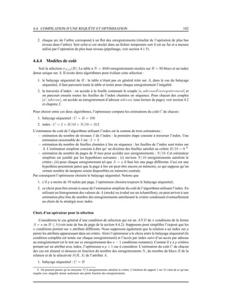 4.4. COMPILATION D’UNE REQUÊTE ET OPTIMISATION 102
2. chaque arc de l’arbre correspond à un ﬂot des enregistrements (résultat de l’opération de plus bas
niveau dans l’arbre). Soit celui-ci est stocké dans un ﬁchier temporaire soit il est au fur et a mesure
utilisé par l’opération de plus haut niveau (pipelinage, voir section 4.1.5).
4.4.4 Modèles de coût
Soit la sélection σA≥a(R). La table a N = 3000 enregistrements stockés sur B = 90 blocs et un index
dense unique sur A. Il existe deux algorithmes pour évaluer cette sélection :
1. le balayage séquentiel de R : la table n’étant pas en général triée sur A, dans le cas du balayage
séquentiel, il faut parcourir toute la table et tester pour chaque enregistrement l’inégalité.
2. la traversée d’index : on accède à la feuille contenant le couple [a, adressed′
enregistrement] et
on parcourt ensuite toutes les feuilles de l’index chainées en séquence. Pour chacun des couples
[a′
, adresse], on accède au enregistrement d’adresse adresse (une lecture de page), voir section 4.2
et chapitre 2.
Pour choisir entre ces deux algorithmes, l’optimiseur compare les estimations du coût C de chacun :
1. balayage séquentiel : C = B = 100
2. index : C = I + B/10 + N/10 = 312
L’estimateur du coût de l’algorithme utilisant l’index est la somme de trois estimations :
– estimation du nombre de niveaux I de l’index : la première étape consiste à traverser l’index. Une
estimation raisonnable de I est : I = 3
– estimation du nombre de feuilles chainées à lire en séquence : les feuilles de l’index sont triées sur
A. L’estimateur simpliste consiste à dire qu’ un dixième des feuilles satisfait au critère B/10 = 9 9
– estimation du nombre de pages de R lues pour accéder aux enregistrements : N/10. Cet estimateur
simpliste est justiﬁé par les hypothèses suivantes : (i) environ N/10 enregistrements satisfont le
critère; (ii) pour chaque enregistrement tel que A = a il faut lire une page différente. Ceci est une
hypothèse pessimiste parce que la page à lire est peut-être encore en mémoire, ce qui suppose qu’un
certain nombre de tampons soient disponibles en mémoire centrale.
Par conséquent l’optimiseur choisira le balayage séquentiel. Notons que
1. s’il y a moins de 10 nulets par page, l’optimiseur choisira toujours le balayage séquentiel,
2. ce choix peut être erroné à cause de l’estimation simpliste du coût de l’algorithme utilisant l’index. En
utilisant un histogramme des valeurs de A (stocké ou évalué sur un échantillon), on peut arriver à une
estimation plus ﬁne du nombre des enregistrements satisfaisant le critère conduisant éventuellement
au choix de la stratégie avec index.
Choix d’un opérateur pour la sélection
Considérons le cas général d’une condition de sélection qui est un AND de n conditions de la forme
A = a ou B ≤ b (voir note de bas de page de la section 4.4.2). Supposons pour simpliﬁer l’exposé que les
n conditions portent sur n attributs différents. Nous supposons également que la relation a un index sur p
parmi les attributs apparaissant dans un critère. Alors l’optimiseur a le choix entre le balayage séquentiel (la
condition complète est testée sur chaque enregistrement) et l’accès par index suivi d’un accès par adresse
au enregistrement (et le test sur ce enregistrement des n − 1 conditions restantes). Comme il y a p critères
portant sur un attribut avec index, l’optimiseur a p + 1 cas à considérer. L’estimation du coût C de chacun
des cas est résumé ci-dessous en fonction du nombre des enregistrements N, du nombre de blocs B de la
relation et de la sélectivité S(R, A) de l’attribut A.
1. balayage séquentiel : C = B
9. On pourrait penser qu’en moyenne N/2 enregistrements satisfont le critère. L’intuition du rapport 1 sur 10 vient de ce qu’une
requête avec inégalité donne seulement une petite fraction des enregistrements.
 