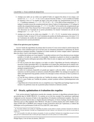 CHAPITRE 4. ÉVALUATION DE REQUÊTES 103
2. stratégie avec index sur un critère avec égalité (l’index est supposé être dense et non unique, voir
section 4.2) : C = I + F + P où I est le coût de traversée d’index, F est le nombre de feuilles
en séquence à lire et P le nombre de pages à lire pour accéder aux enregistrements (et tester les
n − 1 conditions restantes) : F = (N × S)/(N/B) = B × S En effet le terme numérateur N × S
indique le nombre moyen des enregistrements par valeur d’index et le dénominateur N/B indique le
nombre des enregistrements par page. P = N × S. En effet P est le nombre des enregistrements qui
satisfont le critère. Pour chacun d’eux il faut accéder une page (ce qui est une hypothèse pessimiste,
voir discussion sur l’exemple de la section précédente). En résumé l’estimation du coût de cette
stratégie est C = I + (B + N) × S.
3. stratégie avec index sur un critère avec inégalité : I + (B + N)/10 : le premier terme concerne la
traversée d’index; le terme B/10 est l’estimation du nombre de feuilles parcourues et le terme N/10
est l’estimation du nombre des enregistrements accédés et testés sur les n − 1 autres critères (voir
discussion de la section précédente)
Choix d’un opérateur pour la jointure
Lors de l’étude des algorithmes de jointure dans la section 4.2 nous avons évalué le coût de chacun des
algorithmes. Cette évaluation peut servir de base pour un estimateur permettant à l’optimiseur de choisir
entre plusieurs stratégies possibles. Cependant un certain nombre de critères simples aident l’optimiseur
dans son choix. Ceux-ci sont résumés ci-dessous :
– Le prédicat de jointure est-il une inégalité? Le produit cartésien suivi d’une sélection est une stratégie
possible si la taille de ce produit est raisonnable. Cependant en général on choisit un algorithme
simple par boucles imbriquées (procédure BIS). Dans la suite on suppose que le prédicat de jointure
est l’égalité.
– Si l’une au moins des deux relations a un index on utilise l’algorithme par boucles imbriquées et
traversée d’index (procédure BIT). Cet algorithme est d’autant plus intéressant que la relation exté-
rieure (qu’on balaie) est plus petite (elle est par exemple le résultat d’une sélection qui produit un ou
quelques enregistrements)10
.
– La taille de la mémoire disponible est grande par rapport à celle des tables : on lit les tables en
mémoire et on fait la jointure en mémoire centrale (Procédure BIM). Une startégie d’exception si les
tables sont légèrement trop grandes consiste à les découper en deux morceaux et faire la jointure en
deux étapes.
– si l’une des deux relations est déja triée sur l’attribut de jointure, utiliser l’algorithme de tri-fusion.
S’il n’y a pas d’index sur l’attribut de jointure, certains systèmes utilisent systématiquement cette
stratégie 11
.
– l’algorithme de tri-fusion doit être mis en compétition avec l’algorithme par hachage lequel est inté-
ressant si les partitions issues de sa première phase tiennent en mémoire centrale.
4.5 Oracle, optimisation et évaluation des requêtes
Cette section présente l’application concrète des concepts, structures et algorithmes présentés dans ce
qui précède dans le SGBD ORACLE. Ce système est un très bon exemple d’un optimiseur sophistiqué
s’appuyant sur des structures d’index et des algorithmes d’évaluation extrêmement complets. Tous les al-
gorithmes de jointure décrits dans ce chapitre (boucles imbriquées, tri-fusion, hachage, boucles imbriquées
indexées) sont en effet implantés dans ORACLE. De plus le système propose des outils simples et pra-
tiques (EXPLAIN et TKPROF) pour analyser le plan d’exécution choisi par l’optimiseur, et obtenir des
statistiques sur les performances (coût en E/S et coût CPU, entre autres).
10. Si les deux relations ont un index sur l’algorithme de jointure on peut utiliser la variante consistant à fusionner les feuilles de
l’index s’il n’est pas nécessaire d’accéder aux enregistrements des deux relations (voir discussion sur le coût de cet accès dans la
section 4.2).
11. Ceci est justiﬁé si les tailles des relations sont grandes. Un autre cas justiﬁant l’utilisation de cet algorithme est que le tri d’une
table peut servir ultérieurement dans le même plan (par exemple pour une autre jointure sur le même attribut).
Philippe Rigaux, Cours de bases de données, 2002-2011
 