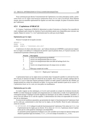 4.5. ORACLE, OPTIMISATION ET ÉVALUATION DES REQUÊTES 104
Nous commençons par décrire l’environnement de l’optimiseur et ses deux principaux modes, optimi-
sation basée sur les règles (rule-based) et optimisation basée sur les coûts (cost-based). Nous donnons
ensuite, pour un ensemble représentatif de requêtes sur notre base exemple, les plans d’exécution choisis
par l’optimiseur.
4.5.1 L’optimiseur d’ORACLE
À l’origine, l’optimiseur d’ORACLE déterminait un plan d’exécution en fonction d’un ensemble de
règles indiquant quels étaient les chemins d’accès prioritaires parmi ceux disponibles pour exécuter une
requête. Depuis la version 7.3, c’est l’optimisation par les coûts qui est privilégiée.
Optimisation par les règles
Prenons l’exemple de la requête suivante :
SELECT *
FROM Film
WHERE ROWID = ’00000DD5.000.001’
L’optimiseur a le choix entre deux accès : par l’adresse donnée par le ROWID, ou par parcours séquen-
tiel. Les règles (voir tableau 4.1) indiquant une priorité 1 pour le premier choix, et 15 pour le second, c’est
évidemment la première solution qui est choisie.
Priorité Description
1 Accès à un enregistrement par ROWID
2 Accès à un enregistrement dans un cluster
3 Accès à un enregistrement dans une table de hachage (hash clus-
ter)
4 Accès à un enregistrement par clé unique (avec un index)
... ...
15 Balayage complet de la table
TABLE 4.1 – Règles pour l’optimiseur
L’optimisation basée sur les règles trouve ses limites dans l’incapacité à prédire le coût réel d’un che-
min d’accès en fonction du degré de sélectivité de la requête. Nous avons par exemple expliqué dans la
section 4.2.2 qu’il n’était pas toujours pertinent d’utiliser un index quand la sélectivité des attributs sur
lesquels portent les critères de recherche est faible. Un nouveau mode introduit à partir de la version 7.3,
l’optimisation basée sur les coûts, est venu palier ces insufﬁsances.
Optimisation par les coûts
Ce mode s’appuie sur des statistiques, et il est le seul à prendre en compte les évolutions récentes du
SGBD. Les index bitmap par exemple sont uniquement pris en compte dans ce mode. Il est également plus
contraignant puisqu’il implique la récolte régulière de statistiques sur les tables et attributs « sensibles », à
savoir ceux qui inﬂuent sur le coût des requêtes. L’administrateur de la base est responsable de la tenue à
jour de ces statistiques.
Il existe de très nombreux paramètres qui permettent de régler le fonctionnement de l’optimiseur basé
sur les coûts qui, contrairement à celui basé sur les règles, est très ﬂexible. Parmi les plus intéressants,
citons les suivants :
1. OPTIMIZER_MODE indique le mode de fonctionnement de l’optimiseur. Si la valeur est RULE, c’est
l’optimisation par les règles qui est choisie. Si la valeur est CHOOSE, l’optimiseur choisit l’optimi-
sation par les coûts quand les statistiques sont disponibles
Ce paramètre permet également d’indiquer si le coût considéré est le temps de réponse (temps pour
obtenir la première ligne du résultat), FIRST_ROW ou le temps d’exécution ALL_ROWS.
 