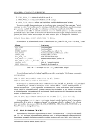 CHAPITRE 4. ÉVALUATION DE REQUÊTES 105
2. SORT_AREA_SIZE indique la taille de la zone de tri.
3. HASH_AREA_SIZE indique la taille de la zone de hachage.
4. HASH_JOIN_ENABLED indique que l’optimiseur considère les jointures par hachage.
Nous renvoyons à la documentation pour les (nombreux) autres paramètres. Il faut retenir que l’optimi-
sation par les coûts n’est possible que si les statistiques (taille des tables et distribution des valeurs) existent
pour au moins une table de la requête. Ces statistiques sont récoltées avec l’outil ANALYZE.
Pour analyser une table on utilise la commande ANALYZE TABLE qui stocke la taille de la table
(nombre de lignes) et le nombre de blocs utilisés. Cette information est utile par exemple au moment d’une
jointure pour utiliser comme table externe la plus petite des deux. Voici un exemple de la commande.
ANALYZE TABLE Film COMPUTE STATISTICS FOR TABLE;
On trouve alors les informations du tableau 4.2 dans les vues DBA_TABLES, ALL_TABLES et USER_TABLES.
Champ Description
NUM_ROWS Nombre de lignes
BLOCKS Nombre de blocs
EMPTY_BLOCKS Nombre de blocs non utilisés ( ?)
AVG_SPACE Nombre moyen d’octets libres dans un bloc
CHAIN_CNT Nombre de blocs chaînés
AVG_ROW_LEN Taille moyenne d’une ligne
NUM_FREELIST_BLOCKS Nombre de blocs dans la freelist ( ?)
AVG_SPACE_FREELIST_BLOCKS ( ?)
SAMPLE_SIZE Taille de l’échantillon utilisé
LAST_ANALYZED Date de la dernière analyse
TABLE 4.2 – Les champs de la vue USER_TABLES après analyse
On peut également analyser les index d’une table, ou un index en particulier. Voici les deux commandes
correspondantes.
ANALYZE TABLE Film COMPUTE STATISTICS FOR ALL INDEXES;
ANALYZE INDEX PKFilm COMPUTE STATISTICS;
On trouve alors les informations du tableau 4.3 dans les vues DBA_INDEX, ALL_INDEX et USER_INDEXES.
Pour ﬁnir on peut calculer des statistiques sur des colonnes. ORACLE utilise des histogrammes en
hauteur (voir section 4.2.2) pour représenter la distribution des valeurs d’un champ. Il est évidemment
inutile d’analyser toutes les colonnes. Il faut se contenter des colonnes qui ne sont pas des clés uniques,
et qui sont indexées. Voici un exemple de la commande d’analyse pour créer des histogrammes avec vingt
groupes sur les colonnes titre et genre.
ANALYZE TABLE Film COMPUTE STATISTICS FOR COLUMNS titre, genre SIZE 20;
On peut remplacer COMPUTE par ESTIMATE pour limiter le coût de l’analyse. ORACLE prend alors
un échantillon de la table, en principe représentatif (on sait ce que valent les sondages !). Les informa-
tions sont stockées dans les vues DBA_TAB_COL_STATISTICS et DBA_PART_COL_STATISTICS. Le ta-
bleau 4.4 donne les champs de ces vues.
4.5.2 Plans d’exécution ORACLE
Nous en arrivons maintenant à la présentation des plans d’exécution d’ORACLE, tels qu’ils sont donnés
par EXPLAIN. Ces plans ont classiquement la forme d’arbres en profondeur à gauche, chaque nœud étant
un opérateur, les nœuds-feuille représentant les accès aux structures de la base, tables, index, cluster, etc.
Philippe Rigaux, Cours de bases de données, 2002-2011
 
