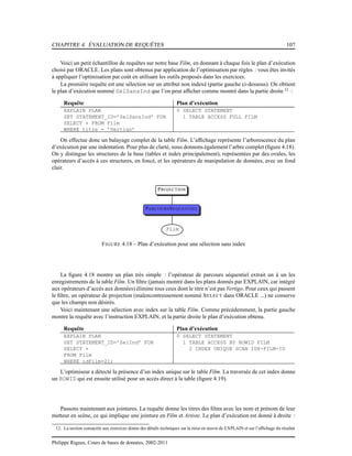 CHAPITRE 4. ÉVALUATION DE REQUÊTES 107
Voici un petit échantillon de requêtes sur notre base Film, en donnant à chaque fois le plan d’exécution
choisi par ORACLE. Les plans sont obtenus par application de l’optimisation par règles : vous êtes invités
à appliquer l’optimisation par coût en utilisant les outils proposés dans les exercices.
La première requête est une sélection sur un attribut non indexé (partie gauche ci-dessous). On obtient
le plan d’exécution nommé SelSansInd que l’on peut afﬁcher comme montré dans la partie droite 12
:
Requête Plan d’exécution
EXPLAIN PLAN
SET STATEMENT_ID=’SelSansInd’ FOR
SELECT * FROM Film
WHERE titre = ’Vertigo’
0 SELECT STATEMENT
1 TABLE ACCESS FULL FILM
On effectue donc un balayage complet de la table Film. L’afﬁchage représente l’arborescence du plan
d’exécution par une indentation. Pour plus de clarté, nous donnons également l’arbre complet (ﬁgure 4.18).
On y distingue les structures de la base (tables et index principalement), représentées par des ovales, les
opérateurs d’accès à ces structures, en foncé, et les opérateurs de manipulation de données, avec un fond
clair.
PROJECTION
PARCOURSSEQUENTIEL
Film
FIGURE 4.18 – Plan d’exécution pour une sélection sans index
La ﬁgure 4.18 montre un plan très simple : l’opérateur de parcours séquentiel extrait un à un les
enregistrements de la table Film. Un ﬁltre (jamais montré dans les plans donnés par EXPLAIN, car intégré
aux opérateurs d’accès aux données) élimine tous ceux dont le titre n’est pas Vertigo. Pour ceux qui passent
le ﬁltre, un opérateur de projection (malencontreusement nommé SELECT dans ORACLE ...) ne conserve
que les champs non désirés.
Voici maintenant une sélection avec index sur la table Film. Comme précédemment, la partie gauche
montre la requête avec l’instruction EXPLAIN, et la partie droite le plan d’exécution obtenu.
Requête Plan d’exécution
EXPLAIN PLAN
SET STATEMENT_ID=’SelInd’ FOR
SELECT *
FROM Film
WHERE idFilm=21;
0 SELECT STATEMENT
1 TABLE ACCESS BY ROWID FILM
2 INDEX UNIQUE SCAN IDX-FILM-ID
L’optimiseur a détecté la présence d’un index unique sur le table Film. La traversée de cet index donne
un ROWID qui est ensuite utilisé pour un accès direct à la table (ﬁgure 4.19).
Passons maintenant aux jointures. La requête donne les titres des ﬁlms avec les nom et prénom de leur
metteur en scène, ce qui implique une jointure en Film et Artiste. Le plan d’exécution est donné à droite :
12. La section consacrée aux exercices donne des détails techniques sur la mise en œuvre de EXPLAIN et sur l’afﬁchage du résultat
Philippe Rigaux, Cours de bases de données, 2002-2011
 