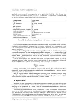 CHAPITRE 1. TECHNIQUES DE STOCKAGE 11
calculer le nombre moyen de secteurs par piste, qui est égal à 2 963 906/9 772 = 303. On peut donc
estimer qu’une piste stocke en moyenne 303 × 512 = 155 292 octets. Ce chiffre donne le nombre d’octets
qui peuvent être lus sans délai de latence ni délai de positionnement.
Caractéristique Performance
Capacité 9,1 Go
Taux de transfert 80 Mo par seconde
Cache 1 Mo
Nbre de disques 3
Nbre de têtes 6
Nombre total secteurs (512 octets) 17 783 438
Nombre de cylindres 9 772
Vitesse de rotation 10 000 rpm (rotations par minute)
Délai de latence En moyenne 3 ms
Temps de positionnement moyen 5.2 ms
Déplacement de piste à piste 0.6 ms
TABLE 1.2 – Spéciﬁcations du disque Cheetah 18LP (source www.seagate.com)
Ce qu’il faut surtout noter, c’est que les temps donnés pour le temps de latence et le délai de rotation ne
sont que des moyennes. Dans le meilleur des cas, les têtes sont positionnées sur la bonne piste, et le bloc
à lire est celui qui arrive sous la tête de lecture. Le bloc peut alors être lu directement, avec un délai réduit
au temps de transfert.
Ce temps de transfert peut être considéré comme négligeable dans le cas d’un bloc unique, comme
le montre le raisonnement qui suit, basé sur les performances du tableau 1.2. Le disque effectue 10000
rotations par minute, ce qui correspond à 166,66 rotations par seconde, soit une rotation toutes les 0,006
secondes (6 ms). C’est le temps requis pour lire une piste entièrement. Cela donne également le temps
moyen de latence de 3 ms.
Pour lire un bloc sur une piste, il faudrait tenir compte du nombre exact de secteurs, qui varie en
fonction de la position exacte. En prenant comme valeur moyenne 303 secteurs par piste, et une taille de
bloc égale à 4 096 soit huit secteurs, on obtient le temps de transfert moyen pour un bloc :
6ms × 8
303
= 0, 16ms
Le temps de transfert ne devient signiﬁcatif que quand on lit plusieurs blocs consécutivement. Notez
quand même que les valeurs obtenues restent beaucoup plus élevées que les temps d’accès en mémoire
principale qui s’évaluent en nanosecondes.
Dans une situation moyenne, la tête n’est pas sur la bonne piste, et une fois la tête positionnée (temps
moyen 5.2 ms), il faut attendre une rotation partielle pour obtenir le bloc (temps moyen 3 ms). Le temps de
lecture est alors en moyenne de 8.2 ms, si on ignore le temps de transfert.
1.1.3 Optimisations
Maintenant que nous avons une idée précise du fonctionnement d’un disque, il est assez facile de mon-
trer que pour un même volume de données, le temps de lecture peut varier considérablement en fonction
de facteurs tels que le placement sur le disque, l’ordre des commandes d’entrées/sorties ou la présence des
données dans une mémoire cache.
Toutes les techniques permettant de réduire le temps passé à accéder au disque sont utilisées intensi-
vement par les SGBD qui, répétons-le, voient leurs performances en grande partie conditionnés par ces
accès. Nous étudions dans cette section les principales techniques d’optimisation mises en œuvre dans une
architecture simple comprenant un seul disque et un seul processeur. Nous verrons dans la partie suivante
consacrée à la technologie RAID, comment on peut tirer parti de l’utilisation de plusieurs disques.
Philippe Rigaux, Cours de bases de données, 2002-2011
 