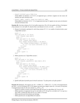 CHAPITRE 4. ÉVALUATION DE REQUÊTES 111
– SELECT DISTINCT genre FROM Film
Il faut déﬁnir un itérateur DISTINCT, en supposant que ce dernier s’appuie sur une source de
données (un autre itérateur) triée.
– SELECT idMES, COUNT(*) FROM Film GROUP BY idMES
Il faut déﬁnir un itérateur GROUP BY, en supposant encore qu’il s’appuie sur une source de données
(un autre itérateur) triée.
Exercice 30. Soit deux relations R et S, de tailles respectives |R| et |S| (en nombre de blocs). On dispose
d’une mémoire mem de taille M, dont les blocs sont dénotés mem[1], mem[2], . . ., mem[M].
1. Donnez les formules exprimant le coût d’une jointure R 1 S, en nombre d’entrées/sorties, pour
l’algorithme suivant :
posR = 1
Tant que posR <= |R| Faire
Lire R[posR] dans mem[1]
posS = 1
Tant que posS <= |S| faire
Lire S[posS] dans mem[2]
Pour chaque enregistrement r de mem[1]
Pour chaque enregistrement s de mem[2]
Si r.a = s.b alors retourner [r, s]
Fin pour
Fin pour
posS = posS + 1
Fait
posR = posR + 1
Fait
2. Même question avec l’algorithme suivant :
posR = 1
Tant que posR <= |R| Faire
Lire R[posR..(posR+M-1)] dans mem[1..M-1]
posS = 1
Tant que posS <= |S| faire
Lire S[posS] dans mem[M]
Pour chaque enregistrement r de mem[1..M-1]
Pour chaque enregistrement s de mem[M]
Si r.a = s.b alors retourner [r, s]
Fin pour
Fin pour
posS = posS + 1
Fait
posR = posR + M
Fait
3. Quelle table faut-il prendre pour la boucle extérieure ? La plus petite ou la plus grande ?
Exercice 31 (Jointures). On suppose que |R| = 10 000, |S| = 1 000 et M = 51. On a 10 enregistrements
par bloc, b est la clé primaire de S et on suppose que que pour chaque valeur de a on trouve en moyenne
5 enregistrements dans R. On veut calculer πR.c(R 1a=b S),
– Donnez le nombre d’entrée-sorties dans le pire des cas pour les algorithmes de l’exercice 30.
– Même question en supposant (a) qu’on a un index sur R, (b) qu’on a un index sur S, (c) qu’on a
deux index, sachant que dans tous les cas l’index a 3 niveaux.
– Même question pour une jointure par hachage.
– Même question avec un algorithme de tri-fusion.
Philippe Rigaux, Cours de bases de données, 2002-2011
 