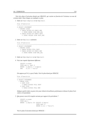 4.6. EXERCICES 114
Voici des plans d’exécution donnés par ORACLE, qui varient en fonction de l’existence ou non de
certains index. Dans chaque cas expliquez ce plan.
1. Index sur Dept(deptno) et sur Emp(Sal).
Plan d’execution
--------------------------------------------------------------------------
0 SELECT STATEMENT
1 NESTED LOOPS
2 TABLE ACCESS BY ROWID EMP
3 INDEX RANGE SCAN EMP_SAL
4 TABLE ACCESS BY ROWID DEPT
5 INDEX UNIQUE SCAN DEPT_DNO
2. Index sur Emp(sal) seulement.
Plan d’exécution
--------------------------------------------------------------------------
0 SELECT STATEMENT
1 NESTED LOOPS
2 TABLE ACCESS FULL DEPT
3 TABLE ACCESS BY ROWID EMP
4 INDEX RANGE SCAN EMP_SAL
3. Index sur Emp(deptno) et sur Emp(sal).
4. Voici une requête légèrement différente.
SELECT e.ename
FROM emp e, dept d
WHERE e.deptno = d.deptno
AND d.loc = ’Paris’
On suppose qu’il n’y a pas d’index. Voici le plan donné par ORACLE.
Plan d’execution
--------------------------------------------------------------------------
0 SELECT STATEMENT
1 MERGE JOIN
2 SORT JOIN
3 TABLE ACCESS FULL DEPT
4 SORT JOIN
5 TABLE ACCESS FULL EMP
Indiquer quel(s) index on peut créer pour obtenir de meilleures performances (donner le plan d’exé-
cution correspondant).
5. Que pensez-vous de la requête suivante par rapport à la précédente ?
SELECT e.ename
FROM emp e
WHERE e.deptno IN (SELECT d.deptno
FROM Dept d
WHERE d.loc = ’Paris’)
Voici le plan d’exécution donné par ORACLE :
 