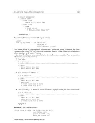 CHAPITRE 4. ÉVALUATION DE REQUÊTES 115
0 SELECT STATEMENT
1 MERGE JOIN
2 SORT JOIN
3 TABLE ACCESS FULL EMP
4 SORT JOIN
5 VIEW
6 SORT UNIQUE
7 TABLE ACCESS FULL DEPT
Qu’en dites vous ?
Sur le même schéma, voici maintenant la requête suivante.
SELECT *
FROM Emp e1 WHERE sal IN (SELECT salL
FROM Emp e2
WHERE e2.empno=e1.mgr)
Cette requête cherche les employés dont le salaire est égal à celui de leur patron. On donne le plan d’exé-
cution avec Oracle (outil EXPLAIN) pour cette requête dans deux cas : (i) pas d’index, (ii) un index sur le
salaire et un index sur le numéro d’employé.
Expliquez dans les deux cas ce plan d’exécution (éventuellement en vous aidant d’une représentation
arborescente de ce plan d’exécution).
1. Pas d’index.
Plan d’exécution
------------------------------------------------------------------------
0 FILTER
1 TABLE ACCESS FULL EMP
2 TABLE ACCESS FULL EMP
2. Index sur empno et index sur sal.
Plan d’exécution
------------------------------------------------------------------------
0 FILTER
1 TABLE ACCESS FULL EMP
2 AND-EQUAL
3 INDEX RANGE SCAN I-EMPNO
4 INDEX RANGE SCAN I-SAL
3. Dans le cas où il y a les deux index (salaire et numéro d’employé), on a le plan d’exécution suivant :
Plan d’exécution
------------------------------------------------------------------------
0 FILTER
1 TABLE ACCESS FULL EMP
2 TABLE ACCESS ROWID EMP
3 INDEX RANGE SCAN I-EMPNO
Expliquez-le.
Exercice 37. Soit le schéma suivant :
CREATE TABLE Artiste (id_artiste INT NOT NULL,
nom VARCHAR (60),
prénom VARCHAR (60),
année_naissance INT,
Philippe Rigaux, Cours de bases de données, 2002-2011
 