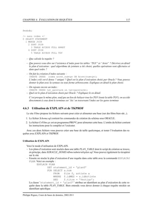 CHAPITRE 4. ÉVALUATION DE REQUÊTES 117
@exbdb;
/* sans index */
0 SELECT STATEMENT
1 MERGE JOIN
2 SORT JOIN
3 TABLE ACCESS FULL ARRET
4 SORT JOIN
5 TABLE ACCESS FULL TGV
– Que calcule la requête ?
– Que pouvez-vous dire sur l’existence d’index pour les tables “TGV” et “Arret” ? Décrivez en détail
le plan d’exécution : quel algorithme de jointure a été choisi, quelles opérations sont effectuées et
dans quel ordre ?
– On fait la création d’index suivante :
CREATE INDEX index arret_numtgv ON Arret(numtgv);
L’index créé est-il dense ? unique ? Quel est le plan d’exécution choisi par Oracle ? Vous pouvez
donner le plan avec la syntaxe ou sous forme arborescente. Expliquez en détail le plan choisi.
– On rajoute encore un index :
CREATE INDEX tgv_gareterm on tgv(gareterm);
– Quel est le plan d’exécution choisi par Oracle ? Expliquez le en détail.
C’est presque le même plan, sauf que au lieu de balayer tous les TGV (toute la table TGV), on accède
directement à ceux dont le terminus est ’Aix’ en traversant l’index sur les gares terminus
4.6.3 Utilisation de EXPLAIN et de TKPROF
Le site Films propose les ﬁchiers suivants pour créer et alimenter une base (sur des ﬁlms bien sûr...).
1. Le ﬁchier Schema.sql contient les commandes de création du schéma sous ORACLE.
2. Le ﬁchier CrFilms.pc est un programmePRO*C pour alimenter cette base. L’entête du ﬁchier contient
les instructions pour le compiler et l’exécuter.
Avec ces deux ﬁchiers vous pouvez créer une base de taille quelconque, et tester l’évaluation des re-
quêtes avec EXPLAIN et TKPROF.
Utilisation de EXPLAIN
Voici le mode d’utilisation de EXPLAIN.
– Les plans d’exécution sont stockés dans une table PLAN_TABLE dont le script de création se trouve,
en principe, dans $ORACLE_HOME/rdbms/admin/utlxplan.sql.Vous pouvez également la récupérer
sur le site
– Ensuite on stocke le plan d’exécution d’une requête dans cette table avec la commande EXPLAINJ
PLAN. Voici un exemple :
EXPLAIN PLAN
SET statement_id = ’plan0’
FOR SELECT a.nom
FROM film f, artiste a
WHERE f.idMES = s.idArtiste
AND f.titre = ’Vertigo’;
La clause ’statement_id = ’plan0’’ attribue un identiﬁant au plan d’exécution de cette re-
quête dans la table PLAN_TABLE. Bien entendu vous devez donner à chaque requête stockée un
identiﬁant spéciﬁque.
Philippe Rigaux, Cours de bases de données, 2002-2011
 