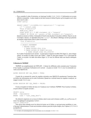 4.6. EXERCICES 118
– Pour connaître le plan d’exécution, on interroge la table PLAN_TABLE. L’information est un peu
difﬁcile à interpréter : le plus simple est de faire tourner le ﬁchier Explain.sql (à récupérer sur le site)
dont voici le code :
undef query;
SELECT LPAD(’ ’,2*(LEVEL-1))||operation||’ ’||options
||’ ’||object_name
"Plan d’exécution"
FROM plan_table
START WITH id = 0 AND statement_id = ’&&query’
CONNECT BY PRIOR id = parent_id AND statement_id =’&&query’;
Quand on exécute ce ﬁchier, il demande (2 fois) le nom du plan d’exécution à afﬁcher. Dans le cas de
l’exemple ci-dessus, on répondrait deux fois ’plan0’. On obtient l’afﬁchage suivant qui présente
de manière relativement claire le plan d’exécution.
Plan d’exécution
-----------------------------------------------------------
0 SELECT STATEMENT
1 NESTED LOOPS
2 TABLE ACCESS FULL Film
3 TABLE ACCESS BY ROWID Artiste
4 INDEX UNIQUE SCAN SYS_C004709
Ici, le plan d’exécution est le suivant : on parcourt en séquence la table Film (ligne 2) ; pour chaque
séance, on accède à la table Artiste par l’index 13
(ligne 4), puis pour chaque ROWID provenant de
l’index, on accède à la table elle-même (ligne 3). Le tout est effectué dans une boucle imbriquée
(ligne 1).
Utilisation de TKPROF
TKPROF est complémentaire de EXPLAIN : il donne les différents coûts constatés pour l’exécution
d’une requête. Le principe d’utilisation est le suivant : on passe en mode TRACE avec la commande sui-
vante (sous SQLPLUS)
ALTER SESSION SET SQL_TRACE = TRUE;
À partir de ce moment-là, toutes les requêtes exécutées sous SQLPLUS entraîneront l’insertion dans
un ﬁchier des informations sur le coût d’exécution. Quand on a exécuté toutes les requêtes à analyser, on
stoppe le mode TRACE avec :
ALTER SESSION SET SQL_TRACE = FALSE;
Il reste à récupérer le ﬁchier de trace et à l’analyser avec l’utilitaire TKPROF. Pour localiser le ﬁchier,
on peut utiliser la requête suivante :
SELECT value
FROM v$parameter
WHERE name = ’user_dump_dest’;
On obtient le répertoire où se trouve le ﬁchier, dont le nom suit le format oraSID_ora_noProcessus. Il
reste à lui appliquer le programme TKPROF :
tkprof nomFichier
Vous devez bien entendu avoir les droits de lecture sur le ﬁchier, ce qui peut poser problème si vous
n’êtes pas l’administrateur. Il reste une troisième solution, peut-être la plus simple, avec l’option AUTOTRACE
de SQLPLUS.
13. Cet index a été automatiquement créé en association avec la commande PRIMARY KEY.
 